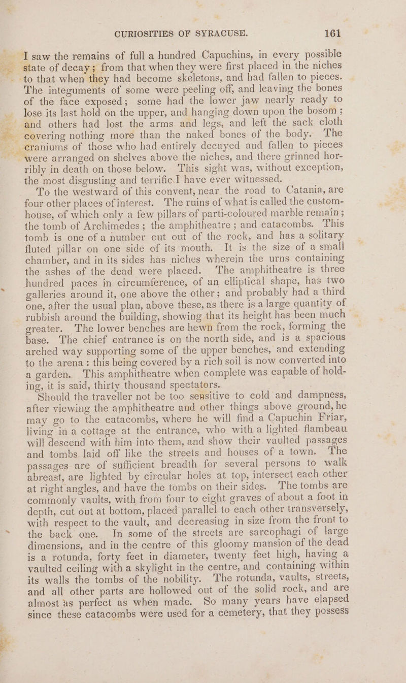 Se The integuments of some were peeling off, and leaving the bones of the face exposed; some had the lower jaw nearly ready to lose its last hold on the upper, and hanging down upon the bosom ; and others had lost the arms and legs, and left the sack cloth ribly in death on those below. This sight was, without exception, the most disgusting and terrific] have ever witnessed. To the westward of this convent, near the road to Catania, are four other places of interest. The ruins of what is called the custom- house, of which only a few pillars of parti-coloured marble remain; the tomb of Archimedes; the amphitheatre; and catacombs. This tomb is one of a number cut out of the rock, and has a solitary fluted pillar on one side of its mouth. It is the size of a small chamber, and in its sides has niches wherein the urns containing the ashes of the dead were placed. The amphitheatre is three hundred paces in circumference, of an elliptical shape, has two galleries around it, one above the other; and probably had a third one, after the usual plan, above these, as there is a large quantity of rubbish around the building, showing that its height has been much | greater. The lower benches are hewn from the rock, forming the base. The chief entrance is on the north side, and is a spacious arched way supporting some of the upper benches, and extending to the arena: this being covered by a rich soil is now converted into a garden. This amphitheatre when complete was capable of hold- ing, it is said, thirty thousand spectators. j Should the traveller not be too sensitive to cold and dampness, after viewing the amphitheatre and other things above ground, he may go to the catacombs, where he will find a Capuchin Friar, living in a cottage at the entrance, who with a lighted. flambeau will descend with him into them, and show their vaulted passages and tombs laid off like the streets and houses of a town. The passages are of sufficient breadth for several persons to walk abreast, are lighted by circular holes at top, intersect each other at right angles, and have the tombs on their sides. The tombs are commonly vaults, with from four to eight graves of about a foot in depth, cut out at bottom, placed parallel to each other transversely, with respect to the vault, and decreasing in size from the front to the back one. In some of the streets are sarcophagi of large dimensions, and in the centre of this gloomy mansion of the dead is a rotunda, forty feet in diameter, twenty feet high, having a vaulted ceiling with a skylight in the centre, and containing within its walls the tombs of the nobility. The rotunda, vaults, streets, and all other parts are hollowed out of the solid rock, and are almost us perfect as when made. So many years have elapsed since these catacombs were used for a cemetery, that they possess