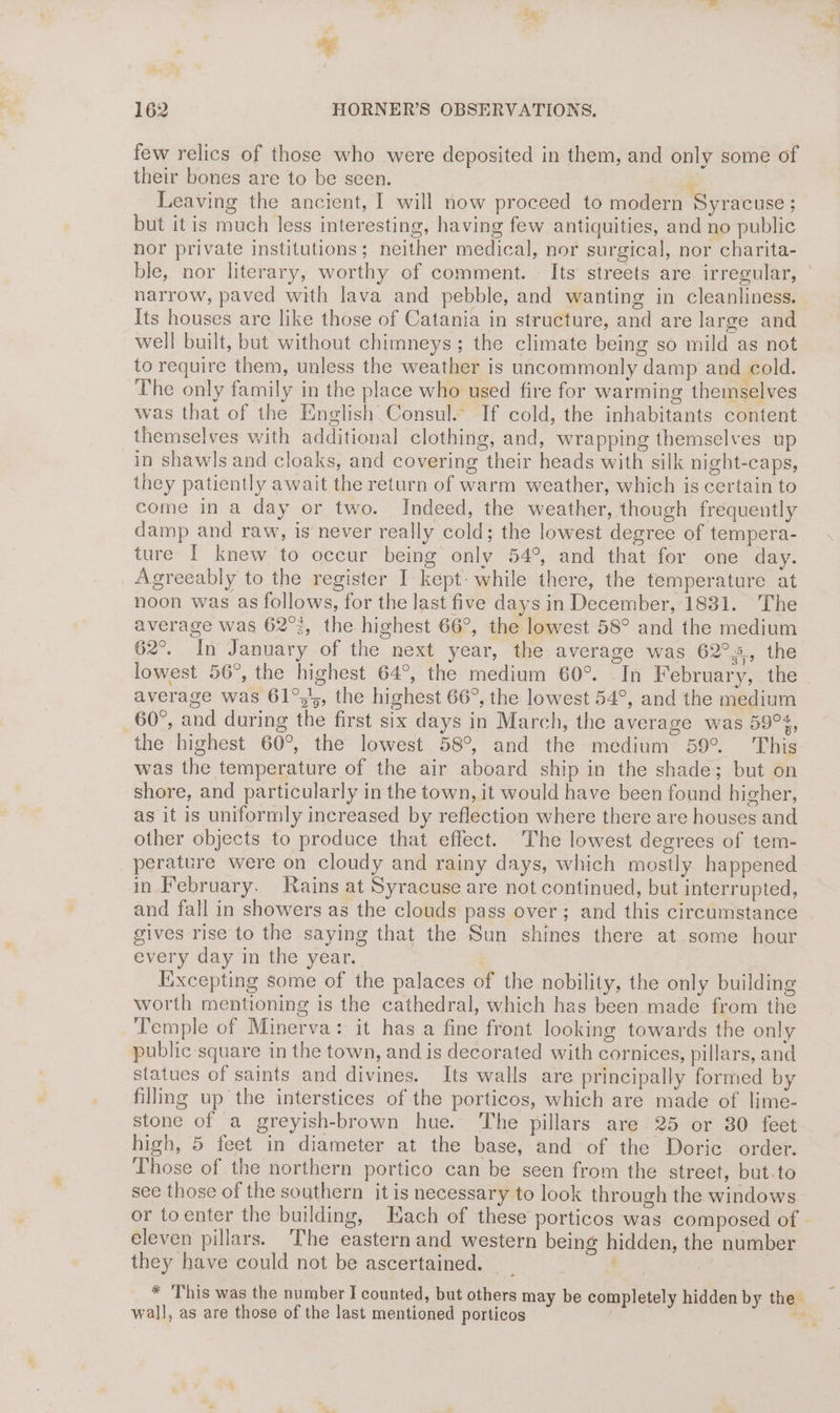 * 162 HORNER’S OBSERVATIONS. few relics of those who were deposited in them, and only some of their bones are to be seen. A Leaving the ancient, I will now proceed to modern Syracuse ; but itis much less interesting, having few antiquities, and no public nor private institutions; neither medical, nor surgical, nor charita- narrow, paved with lava and pebble, and wanting in cleanliness. | Its houses are like those of Catania in structure, and are large and well built, but without chimneys; the climate being so mild as not to require them, unless the weather is uncommonly damp and cold. The only family in the place who used fire for warring themselves was that of the English Consul. If cold, the inhabitants content themselves with additional clothing, and, wrapping themselves up in shawls and cloaks, and covering their heads with silk night-caps, they patiently await the return of warm weather, which is certain to come in a day or two. Indeed, the weather, though frequently damp and raw, is never really cold; the lowest degree of tempera- ture I knew to occur being only 54°, and that for one day. Agreeably to the register I kept while there, the temperature at noon was as follows, for the last five days in December, 1831. The average was 62°, the highest 66°, the lowest 58° and the medium 62°. In January of the next year, the average was 62°s, the lowest 56°, the highest 64°, the medium 60°. In February, the average was 61°54, the highest 66°, the lowest 54°, and the medium 60°, and during the first six days in March, the average was 59%, the highest 60°, the lowest 58°, and the medium 59°. This was the temperature of the air aboard ship in the shade; but on shore, and particularly in the town, it would have been found higher, as it is uniformly increased by reflection where there are houses and other objects to produce that effect. The lowest degrees of tem- perature were on cloudy and rainy days, which mostly happened in February. Rains at Syracuse are not continued, but interrupted, gives rise to the saying that the Sun shines there at some hour every day in the year. Excepting some of the palaces of the nobility, the only building worth mentioning is the cathedral, which has been made from the Temple of Minerva: it has a fine front looking towards the only public square in the town, and is decorated with cornices, pillars, and statues of saints and divines. Its walls are principally formed by filling up the interstices of the porticos, which are made of lime- stone of a greyish-brown hue. The pillars are 25 or 380 feet high, 5 feet in diameter at the base, and of the Doric order. Those of the northern portico can be seen from the street, but.to see those of the southern it is necessary to look through the windows or toenter the building, Hach of these porticos was composed of eleven pillars. The easternand western being hidden, the number they have could not be ascertained. | | * ‘This was the number I counted, but others may be completely hidden by the wal], as are those of the last mentioned porticos | + -