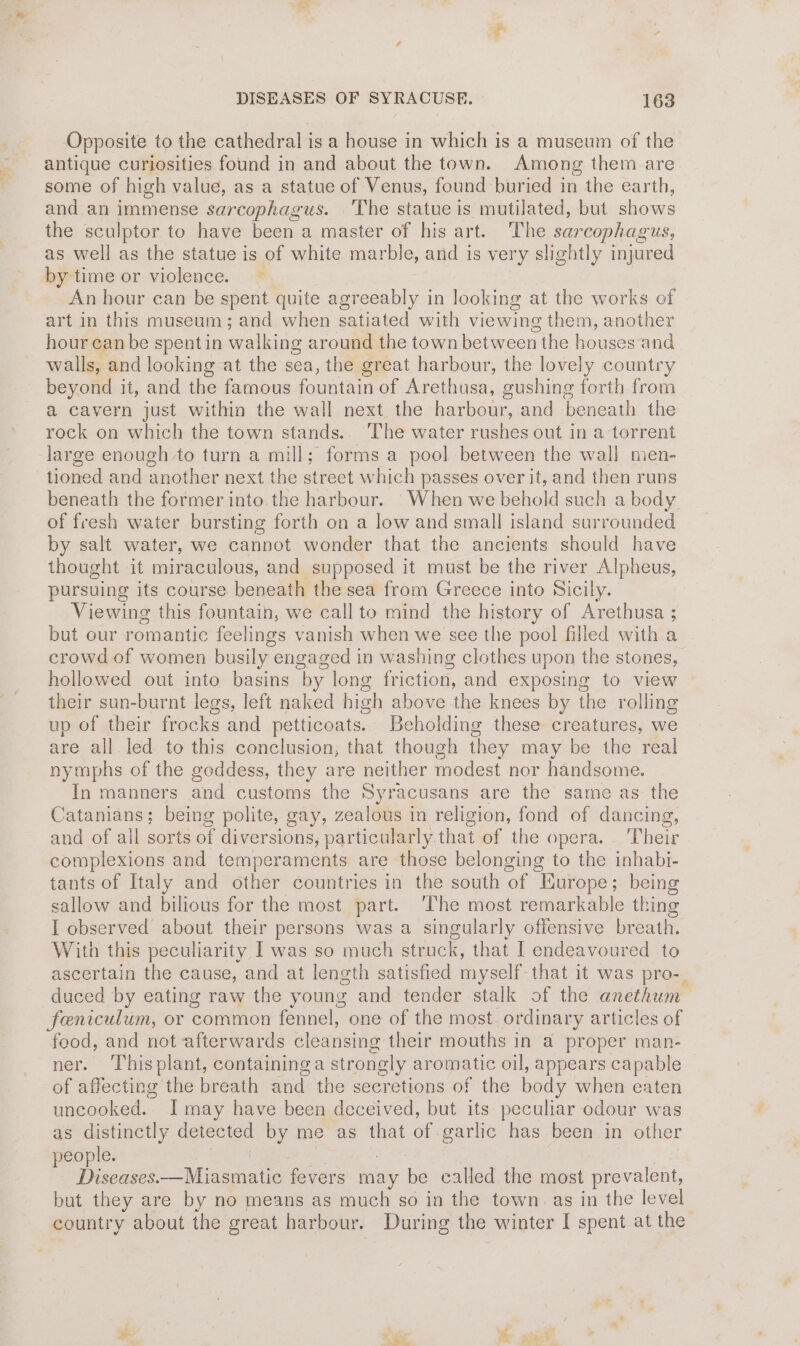 Opposite to the cathedral is a house in which is a museum of the antique curiosities found in and about the town. Among them are some of high value, as a statue of Venus, found buried in the earth, and an immense sarcophagus. The statue is mutilated, but shows the sculptor to have been a master of his art. The sarcophagus, as well as the statue is of white marble, and is very slightly injured by-time or violence. — An hour can be spent quite agreeably in looking at the works of art in this museum; and when satiated with viewing them, another hour can be spentin walking around the town between the houses and walls, and looking at the sea, the great harbour, the lovely country beyond it, and ae famous fomiitaan of Arethusa, gushing forth from a cavern just within the wall next the harbour, and beneath the rock on which the town stands. The water rushes out in a torrent large enough to turn a mill; forms a pool between the wall men- tioned and another next the street which passes over it, and then runs beneath the former into the harbour. 'When we behold such a body of fresh water bursting forth on a low and small island surrounded by salt water, we cannot wonder that the ancients should have thought it miraculous, and supposed it must be the river Alpheus, pursuing its course beneath the sea from Greece into Sicily. Viewing this fountain, we call to mind the history of Arethusa ; but our romantic feelings vanish when we see the pool filled with a crowd of women busily engaged in washing clothes upon the stones, hollowed out into basins by long friction, and exposing to view their sun-burnt legs, left naked high above the knees by the rolling up of their frocks and es Beholding these creatures, we are all led to this conclusion; that though they may be the real nymphs of the goddess, they are neither modest nor handsome. In manners and customs the Syracusans are the same as the Catanians; being polite, gay, zealous in religion, fond of dancing, and of all sorts of diversions, particularly that of the opera. . Their complexions and temperaments are those belonging to the inhabi- tants of Italy and other countries in the south of Iurope; being sallow and bilious for the most part. ‘The most remarkable thing I observed about their persons was a singularly offensive breath. With this peculiarity I was so much struck, that I endeavoured to ascertain the cause, and at length satisfied myself that it was pro-_ duced by eating raw the young and tender stalk of the anethum feniculum, or common fennel, one of the most. ordinary articles of food, and not afterwards cleansing their mouths in a proper man- ner. ‘Thisplant, containinga strongly aromatic oil, appears capable of affecting the breath and the secretions of the body when eaten uncooked. I may have been deceived, but its peculiar odour was as distinctly detected by me as that of garlic has been in other people. Diseases.—Miasmatic fevers may be called the most prevalent, but they are by no means as much so ia the town as in the level country about the great harbour. During the winter I spent at the