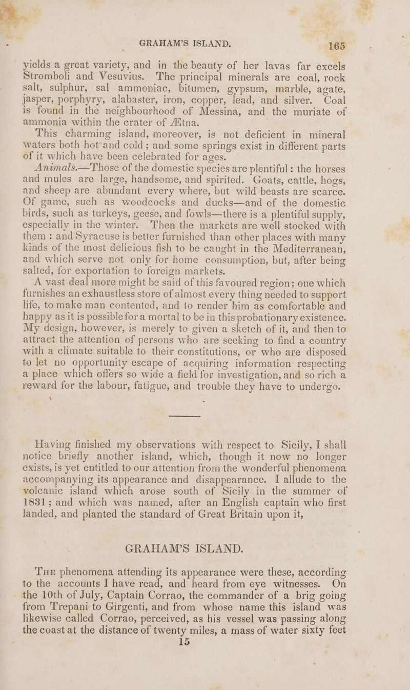 Stromboli and Vesuvius. The principal minerals are coal, rock salt, sulphur, sal ammoniac, bitumen, gypsum, marble, agate, jasper, porphyry, alabaster, iron, copper, lead, and silver. Coal is found in the neighbourhood of Messina, and the muriate of ammonia within the crater of Aitna. This charming island, moreover, is not deficient in mineral waters both hot-and cold; and some springs exist in different parts of it which have been celebrated for ages. Animals.—Those of the domestic species are plentiful: the horses and mules are large, handsome, and spirited. Goats, cattle, hogs, and sheep are abundant every where, but wild beasts are scarce. Of game, such as woodcocks and ducks—and of the domestic birds, such as turkeys, geese, and fowls—there is a plentiful supply, especially in the winter. Then the markets are well stocked with them : and Syracuse 1s better furnished than other places with many kinds of the most delicious fish to be caught in the Mediterranean, and which serve not only for home consumption, but, after being salted, for exportation to foreign markets. A vast deal more might be said of this favoured region; one which furnishes an exhaustless store of almost every thing needed to support life, to make man contented, and to render him as comfortable and happy as it is possible for a mortal to be in this probationary existence. My design, however, is merely to given a sketch of it, and then to attract the attention of persons who are seeking to find a country with a climate suitable to their constitutions, or who are disposed to let no opportunity escape of acquiring information respecting a place which offers so wide a field for investigation, and so rich a _ reward for the labour, fatigue, and trouble they have to undergo. e Having finished my observations with respect to Sicily, I shall notice briefly another island, which, though it now no longer exists, is yet entitled to our attention from the wonderful phenomena accompanying its appearance and disappearance. I allude to the volcanic island which arose south of Sicily in the summer of 1831; and which was named, after an English captain who first landed, and planted the standard of Great Britain upon it, GRAHAM’S ISLAND. Tue phenomena attending its appearance were these, according to the accounts | have read, and heard from eye witnesses. On the 10th of July, Captain Corrao, the commander of a brig going from Trepani to Girgenti, and from whose name this island was likewise called Corrao, perceived, as his vessel was passing along the coast at the distance of twenty miles, a mass of water sixty feet 15