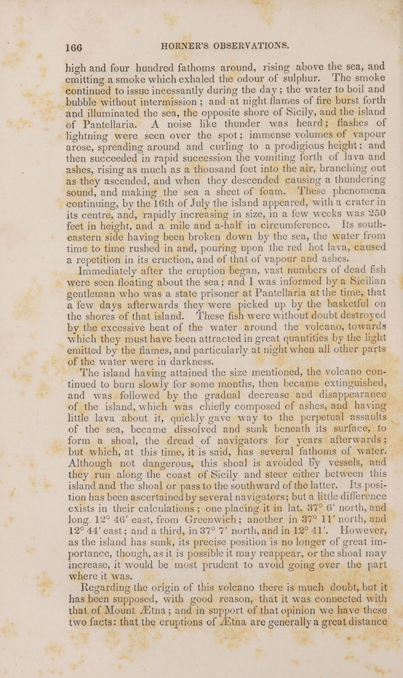 Nays, 166 HORNER’S OBSERVATIONS, high and four hundred fathoms around, rising above the sea, and emitting a smoke which exhaled the odour of sulphur. ‘The smoke ‘continued to issue incessantly during the day ; the water to boil and bubble without intermission ; and at night flames of fire burst forth and illuminated the sea, the opposite shore of Sicily, and the island of Pantellaria. A noise like thunder was heard; flashes of lightning were seen over the spot; immense volumes of vapour arose, spreading around and curling to a prodigious height; and then succeeded in rapid succession the vomiting forth of lava and ashes, rising as much as a thousand feet into the air, branching out as they ascended, and when they descended causing a thundering sound, and making the sea a sheet of foam. ‘These phenomena continuing, by the 16th of July the island appeared, with a crater in its centre, and, rapidly increasing in size, in a few weeks was 250 feet in height, and a mile and a-half in circumference. Its south- eastern side having been broken down by the sea, the water from time to time rushed in and, pouring upon the red hot lava, caused a repetition in its eruction, and of that of vapour and ashes. Immediately after the eruption began, vast numbers of dead fish were seen floating about the sea; and I was informed bya Sicilian gentleman who was a state prisoner at Pantellaria at the time, that a few days afterwards they were picked up by the basketful on the shores of that island. ‘These fish were without doubt destroyed by the excessive heat of the water around the volcano, towards which they must have been attracted in great quantities by the light emitted by the flames, and particularly at night when all other parts of the water were in darkness. . The island having attained the size mentioned, the volcano con- tinued to burn slowly for some months, then became extinguished, and was followed by the gradual decrease and disappearance. of the island, which was chiefly composed of ashes, and having little lava about it, quickly gave way to the perpetual assaults _ of the sea, became dissolved and sunk beneath its surface, to — form a shoal, the dread of navigators for years afterwards ; but which, at this time, it is said, has several fathoms of water. ae Although not dangerous, this shoal is avoided by vessels, and they run along the coast of Sicily and steer either between this island and the shoal or pass to the southward of the latter. Its posi- tion has been ascertained by several navigators; but a little difference exists in their calculations; one placing it in lat. 37° 6' north, and long. 12° 46' east, from Greenwich; another in 37° 11’ north, and 12° 44' east; and a third, in 37° '7' north, and in 12° 41'. However, as the island has sunk, its precise position is no longer of great im- portance, though, as it is possible it may reappear, or the shoal may increase, it would be most prudent to avoid going over the part where it was. ie Mie Sn Bee ep Regarding the origin of this voleano there is much doubt, but it has been supposed, with good reason, that it was connected with that of Mount “Etna ; and in support of that opinion we have these two facts: that the eruptions of tna are generally a great distance ie! ¥ a ‘ e