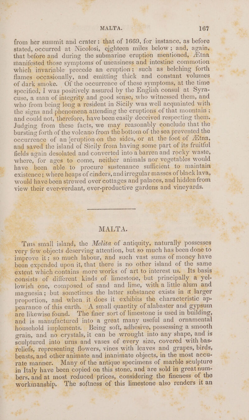 eT Ae var? > ie Air? Set from her summit and crater: that of 1669, for instance, as before stated, occurred at. Nicolosi, eighteen miles below; and, again, that before and during the submarine eruption mentioned, A‘tna manifested those symptoms of uneasiness and intestine commotion which invariable precede an eruption; such as belching forth flames occasionally, and emiiting thick and constant volumes of dark smoke. Of the occurrence of these symptoms, at the time specified, I was positively assured by the English consul at Syra- cuse, a man of integrity and good sense, who witnessed them, and who from being long a resident in Sicily was well acquainted with the signs and phenomena attending the eruptions of that mountain ; and could not, therefore, have been easily deceived respecting them. Judging from these facts, we may reasonably conclude that the bursting forth of the volcano from the bottom of the sea prevented the occurrence of an [eruption on the sides, or at the foot of Aitna, and saved the island of Sicily from having some part of its fruitful fields again desolated and converted into a barren and rocky waste, where, for ages to come, neither animals nor vegetables would have been able to procure sustenance sufficient to maintain | existence; where heaps of cinders, andirregular masses of black lava, would have been strewed over cottages and palaces, and hidden from view their ever-verdant, ever-productive gardens and vineyards. MALTA. very few objects deserving attention, but so much has been done to extent which contains more works of art to interest us. Its basis lowish one, composed of sand and lime, with a little alum and magnesia; but sometimes the latter substance exists in @ larger proportion, and when it does it exhibits the characteristic ap- pearance of this earth. A small quantity of alabaster and gypsum are likewise found. ‘The finer sort of limestone is used in building, and is manufactured into a great many useful and ornamental household implements. Being soft, adhesive, possessing a smooth grain, and no crystals, it can be wrought into any shape, and is sculptured into urns and vases of every size, covered with bas- reliefs, representing flowers, vines with leaves and grapes, birds, bers, and at most reduced prices, considering the fineness of the