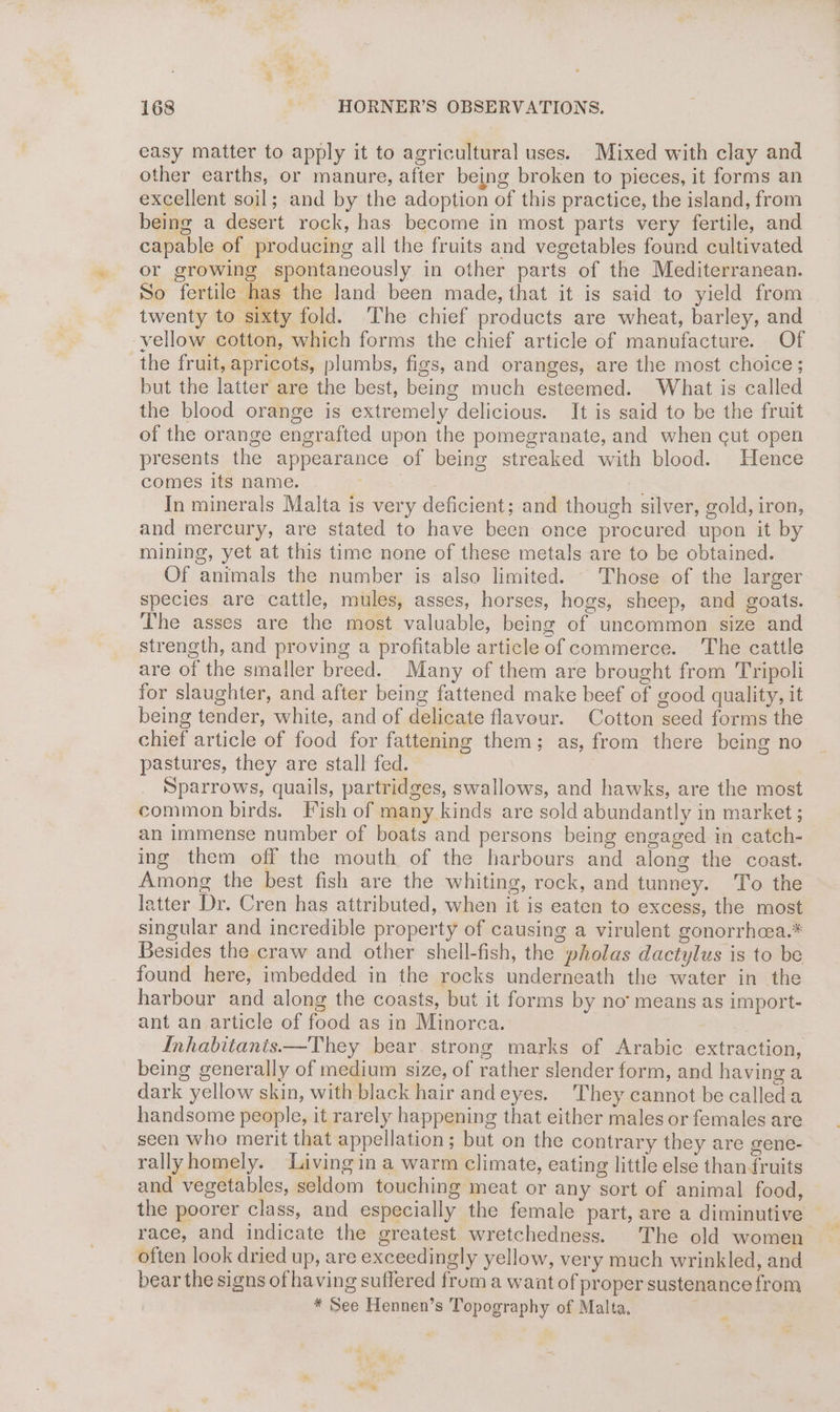 easy matter to apply it to agricultural uses. Mixed with clay and other earths, or manure, after being broken to pieces, it forms an excellent soil; and by the adoption of this practice, the island, from being a desert rock, has become in most parts very fertile, and capable of producing all the fruits and vegetables found cultivated or growing spontaneously in other parts of the Mediterranean. So fertile has the land been made, that it is said to yield from twenty to sixty fold. The chief products are wheat, barley, and vellow cotton, which forms the chief article of manufacture. Of the fruit, apricots, plumbs, figs, and oranges, are the most choice; but the latter are the best, being much esteemed. What is called the blood orange is extremely delicious. It is said to be the fruit of the orange engrafted upon the pomegranate, and when cut open presents the appearance of being streaked with blood. Hence comes its name. : In minerals Malta is very deficient; and though silver, gold, iron, and mercury, are stated to have been once procured upon it by mining, yet at this time none of these metals are to be obtained. Of animals the number is also limited. Those of the larger species are cattle, mules, asses, horses, hogs, sheep, and goats. The asses are the most valuable, being of uncommon size and strength, and proving a profitable article of commerce. The cattle are of the smaller breed. Many of them are brought from Tripoli for slaughter, and after being fattened make beef of good quality, it being tender, white, and of delicate flavour. Cotton seed forms the chief article of food for fattening them; as, from there being no pastures, they are stall fed. Sparrows, quails, partridges, swallows, and hawks, are the most common birds. Fish of many kinds are sold abundantly in market ; an immense number of boats and persons being engaged in catch- ing them off the mouth of the harbours and along the coast. Among the best fish are the whiting, rock, and tunney. To the latter Dr. Cren has attributed, when it is eaten to excess, the most singular and incredible property of causing a virulent gonorrhcea.* Besides the craw and other shell-fish, the pholas dactylus is to be found here, imbedded in the rocks underneath the water in the harbour and along the coasts, but it forms by no’ means as import- ant an article of food as in Minorca. Inhabitanis—They bear strong marks of Arabic extraction, being generally of medium size, of rather slender form, and having a dark yellow skin, with black hair andeyes. They cannot be calleda handsome people, it rarely happening that either males or females are seen who merit that appellation; but on the contrary they are gene- rallyhomely. Living in a warm climate, eating little else thanruits and vegetables, seldom touching meat or any sort of animal food, the poorer class, and especially the female part, are a diminutive race, and indicate the greatest wretchedness. The old women often look dried up, are exceedingly yellow, very much wrinkled, and bear the signs of having suffered from a want of proper sustenance from * See Hennen’s Topography of Malta. . ~