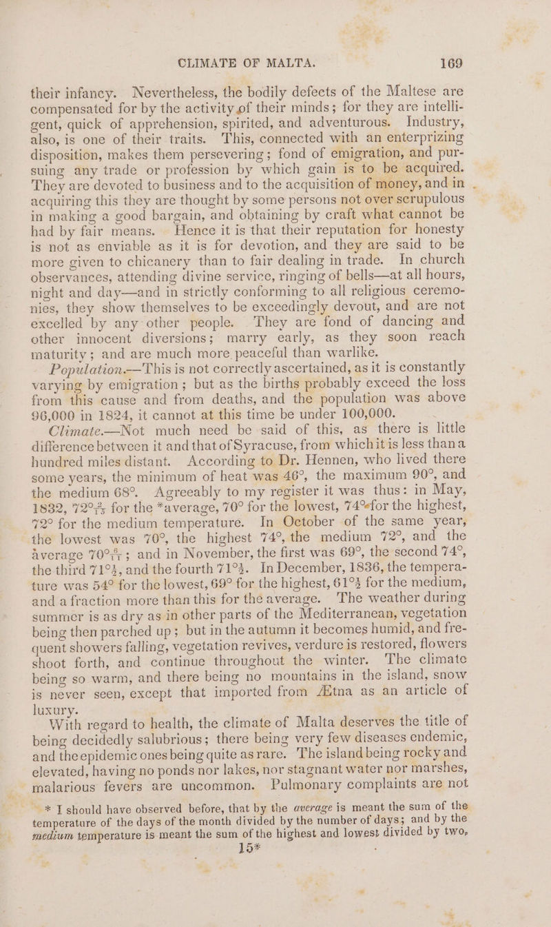 their infancy. Nevertheless, the bodily defects of the Maltese are compensated for by the activity of their minds; for they are intelli- gent, quick of apprehension, spirited, and adventurous. Industry, also, is one of their traits. This, connected with an enterprizing disposition, makes them persevering; fond of emigration, and pur- suing any trade or profession by which gain is to be acquired. They are devoted to business and to the acquisition of money, and in acquiring this they are thought by some persons not over scrupulous in making a good bargain, and obtaining by craft what cannot be had by fair means. Hence it is that their reputation for honesty is not as enviable as it is for devotion, and they are said to be more given to chicanery than to fair dealing in trade. In church observances, attending divine service, ringing of bells—at all hours, night and day—and in strictly conforming to all religious ceremo- nies, they show themselves to be exceedingly devout, and are not excelled by any other people. They are fond of dancing and other innocent diversions; marry early, as they soon reach maturity ; and are much more peaceful than warlike. Population.—This is not correctly ascertained, as it is constantly varying by emigration; but as the births probably exceed the loss from this cause and from deaths, and the population was above 96,000 in 1824, it cannot at this time be under 100,000. Climate—Not much need be said of this, as there is little difference between it and that of Syracuse, from whichit is less thana hundred miles distant. According to Dr. Hennen, who lived there some years, the minimum of heat was 46°, the maximum 90°, and the medium 68°. Agreeably to my register it was thus: in May, 1832, 72°2; for the *average, 70° for the lowest, 74°efor the highest, 72° for the medium temperature. In October of the same year, the lowest was 70°, the highest 74°, the medium 72°, and the Average 70°; ; and in November, the first was 69°, the second 74°, the third 71°4, and the fourth 71°34. In December, 1836, the tempera- ture was 54° for the lowest, 69° for the highest, 61°3 for the medium, and a fraction more than this for the average. The weather during summer is as dry as in other parts of the Mediterranean, vegetation being then parched up; but in the autumn it becomes humid, and fre- quent showers falling, vegetation revives, verdure 1s restored, flowers shoot forth, and continue throughout the winter. The climate being so warm, and there being no mountains in the island, snow is never seen, except that imported from Altna as an article of luxury. ne } With regard to health, the climate of Malta deserves the title of being decidedly salubrious; there being very few diseases endemic, and the epidemic ones being quite asrare. The island being rocky and elevated, having no ponds nor lakes, nor stagnant water nor marshes, malarious fevers are uncommon. Pulmonary complaints are not ~® T should have observed before, that by the average is meant the sum of the temperature of the days of the month divided by the number of days; and by the medium temperature is meant the sum of the highest and lowest divided by two, } 1o*