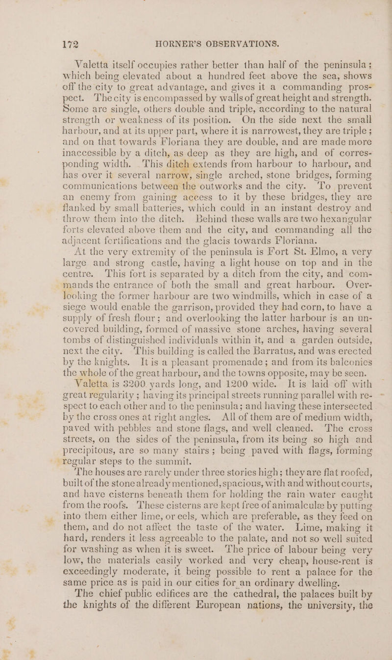 $5 Valetta itself occupies rather better than half of the peninsula ; which being elevated about a hundred feet above the sea, shows off the city to great advantage, and gives it a commanding pros- pect. Thecity isencompassed by wallsof great height and strength. Some are single, others double and triple, according to the natural strength or weakness of its position. On the side next the small harbour, and at its upper part, where it is narrowest, they are triple ; and on that towards Floriana they are double, and are made more inaccessible by a ditch, as deep as they are high, and of corres- ponding width. . This ditch extends from harbour to harbour, and has over it several narrow, single arched, stone bridges, forming communications between the outworks and the city. ‘To prevent an enemy from gaining aceess to it by these bridges, they are flanked by small batteries, which could in an instant destroy and throw them into the ditch. Behind these walls are two hexangular forts elevated above them and the city, and commanding all the adjacent fortifications and the glacis towards Floriana. At the very extremity of the peninsula is Fort St. Elmo, a very large and strong castle, having a light house on top and in the centre. ‘This fort is separated by a ditch from the city, and com- mands the entrance of both the small and great harbour. Over- looking the former harbour are two windmills, which in case of a siege would enable the garrison, provided they had corn, to have a supply of fresh flour; and overlooking the latter harbour is an un- covered building, formed of massive stone arches, having several tombs of distinguished individuals within it, and a garden outside, next the city. This building is called the Barratus, and was erected by the knights. It is a pleasant promenade; and from its balconies the whole of the great harbour, and the towns opposite, may be seen. Valetta is 3200. yards long, and 1200 wide. It is laid off with great regularity ; having its principal streets running parallel with re- spect to each other and to the peninsula; and having these intersected by the cross ones at right angles. All of them are of medium width, paved with pebbles and stone flags, and well cleaned. The cross streets, on the sides of the peninsula, from its being so high and precipitous, are so many stairs; being paved with flags, forming regular steps to the summit. The houses are rarely under three stories high; they are flat roofed, built of the stone already mentioned, spacious, with and without courts, and have cisterns beneath them for holding the rain water caught from the roofs. These cisterns are kept free of animalcule by putting into them either lime, or eels, which are preferable, as they feed on them, and do not affect the taste of the water. Lime, making it hard, renders it less agreeable to the palate, and not so well suited for washing as when it is sweet. The price of labour being very low, the materials easily worked and very cheap, house-rent is exceedingly moderate, it being possible to rent a palace for the same price as is paid in our cities for_an ordinary dwelling. The chief public edifices are the cathedral, the palaces built by the knights of the different European nations, the university, the