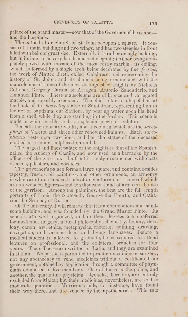 palace of the grand master—now that of the Governor of the island— and the hospitals. The cathedral or church of St. John occupies a square. It con- sists of a main building and two wings, and has two steeples in front filled with bells of great size. Externally it is rather an ugly building, but in its interior is very handsome and elegant; its floor being com- pletely paved with mosaic of the most costly marble ; its ceiling, which is formed by a single arch, being decorated by fine frescos, the work of Matteo Preti, called Calabrese, and representing the history of St. John; and its chapels being ornamented with the mausoleums of some of the most distinguished knights, as Nicholas Cottoner, Gregory Carafa of Arragon, Antonio Zandadario, and Emanuel Pmto. These mausoleums are of bronze and variegated marble, and superbly executed. The chief altar or chapel has at the back of it a bas relief statue of Saint John, representing him in the act of baptizing our Saviour, by pouring water upon his head from. a shell, while they are standing in the Jordan. This scene is made in white marble, and is a splendid piece of sculpture. Beneath the floor are vaults, and a room in which are the sarco- phagi of Valetta and three other renowned knights. Each sarco- phagus rests upon two lions, and has the statue of the deceased clothed in armour sculptured on its lid. iS The largest and finest palace of the knights is that of the Spanish, called the Auberg of Castile, and now used as a barracks. by the officers of the garrison. Its front is richly ornamented with coats of arms, pilasters, and cornices. The governor’s palace forms a large square, and contains, besides tapestry, frescos, oil paintings, and other ornaments, an armoury in which are three hundred suits of ancient armour—some of which are on wooden figures—and ten thousand stand of arms for the use of the garrison. Among the paintings, the best are the full length rine the Second, of Russia. Of the university, I will remark that it is a commodious and hand- some building, and was founded by the Grand Master Pinto. Its schools are well organized, and in them degrees are conferred logy, canon law, ethics, metaphysics, rhetoric, painting, drawing, navigation, and various dead and living languages. Before a medical student is allowed to graduate, he is required to attend lectures on professional, and the collateral branches for four years. Their Theses are written in Latin, and they are examined in Italian. No person is permitted to practice medicine or surgery; nor any apothecary to vend medicines without a certificate from government, obtained by application through a committee of physi- cians composed of five members. One of these is the police, and another, the quarantine physician. Quacks, therefore, are entirely excluded from Malta ; but their medicines, nevertheless, are sold in moderate quantities. Morrison’s pills, for instance, have found their way there, and are vended by the apothecaries. This sale = *, ay