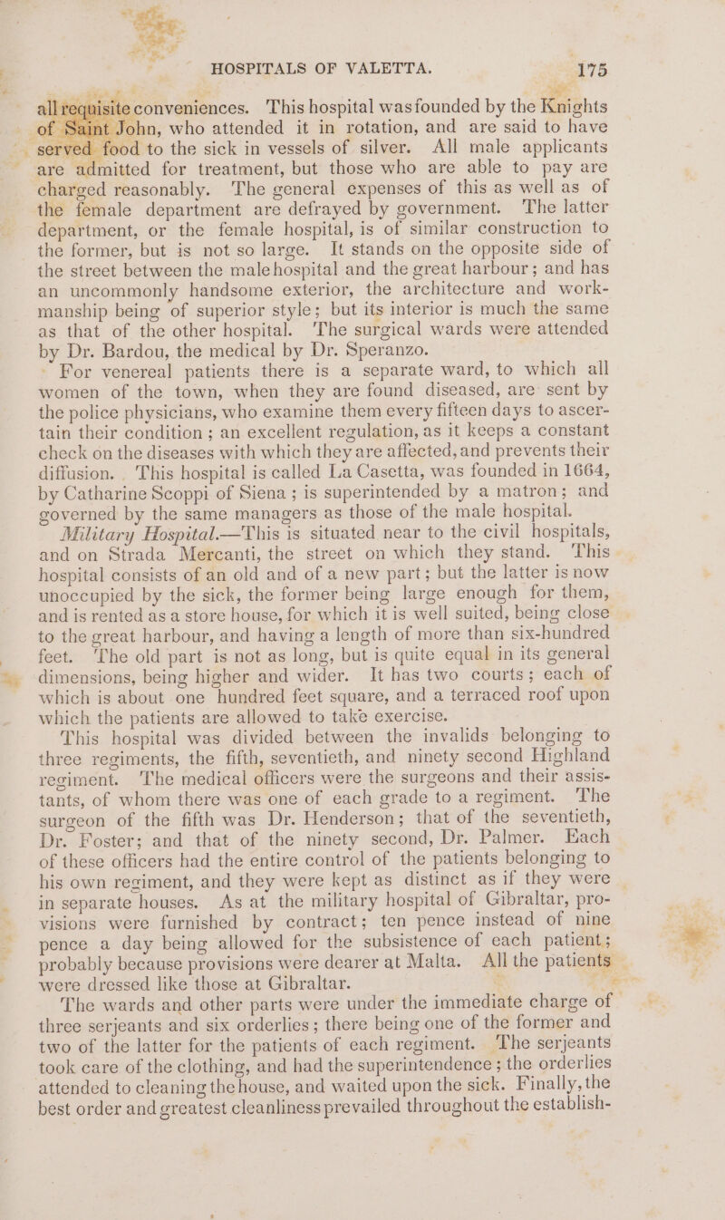ney “iz al Z “ ¥ 4 oe cz - = a &amp; * i ; HOSPITALS OF VALETTA. 175 eee * equisite conveniences. This hospital was founded by the Knights t John, who attended it in rotation, and are said to have yed food to the sick in vessels of silver. All male applicants are admitted for treatment, but those who are able to pay are charged reasonably. The general expenses of this as well as of the female department are defrayed by government. The latter department, or the female hospital, is of similar construction to the former, but is not so large. It stands on the opposite side of the street between the male hospital and the great harbour; and has an uncommonly handsome exterior, the architecture and work- manship being of superior style; but its interior is much the same as that of the other hospital. The surgical wards were attended by Dr. Bardou, the medical by Dr. Speranzo. For venereal patients there is a separate ward, to which all women of the town, when they are found diseased, are sent by the police physicians, who examine them every fifteen days to ascer- tain their condition ; an excellent regulation, as it keeps a constant check on the diseases with which they are affected, and prevents their diffusion. This hospital is called La Casetta, was founded in 1664, by Catharine Scoppi of Siena; is superintended by a matron; and governed by the same managers as those of the male hospital. Military Hospital—This is situated near to the civil hospitals, and on Strada Mercanti, the street on which they stand. This hospital consists of an old and of a new part; but the latter is now unoccupied by the sick, the former being large enough for them, and is rented as a store house, for which it is well suited, being close to the great harbour, and having a length of more than six-hundred feet. The old part is not as long, but is quite equal in its general dimensions, being higher and wider. It has two courts; each of which is about one hundred feet square, and a terraced roof upon which the patients are allowed to take exercise. This hospital was divided between the invalids belonging to three regiments, the fifth, seventieth, and ninety second Highland regiment. The medical officers were the surgeons and their assis- tants, of whom there was one of each grade to a regiment. The surgeon of the fifth was Dr. Henderson; that of the seventieth, Dr. Foster; and that of the ninety second, Dr. Palmer. Each of these officers had the entire control of the patients belonging to his own regiment, and they were kept as distinct as if they were in separate houses. As at the military hospital of Gibraltar, pro- visions were furnished by contract; ten pence instead of nine pence a day being allowed for the subsistence of each patient; probably because provisions were dearer at Malta. All the patients were dressed like those at Gibraltar. : 2 three serjeants and six orderlies; there being one of the former and two of the latter for the patients of each regiment. The serjeants took care of the clothing, and had the superintendence ; the orderlies attended to cleaning the house, and waited upon the sick. Finally, the best order and greatest cleanliness prevailed throughout the establish-