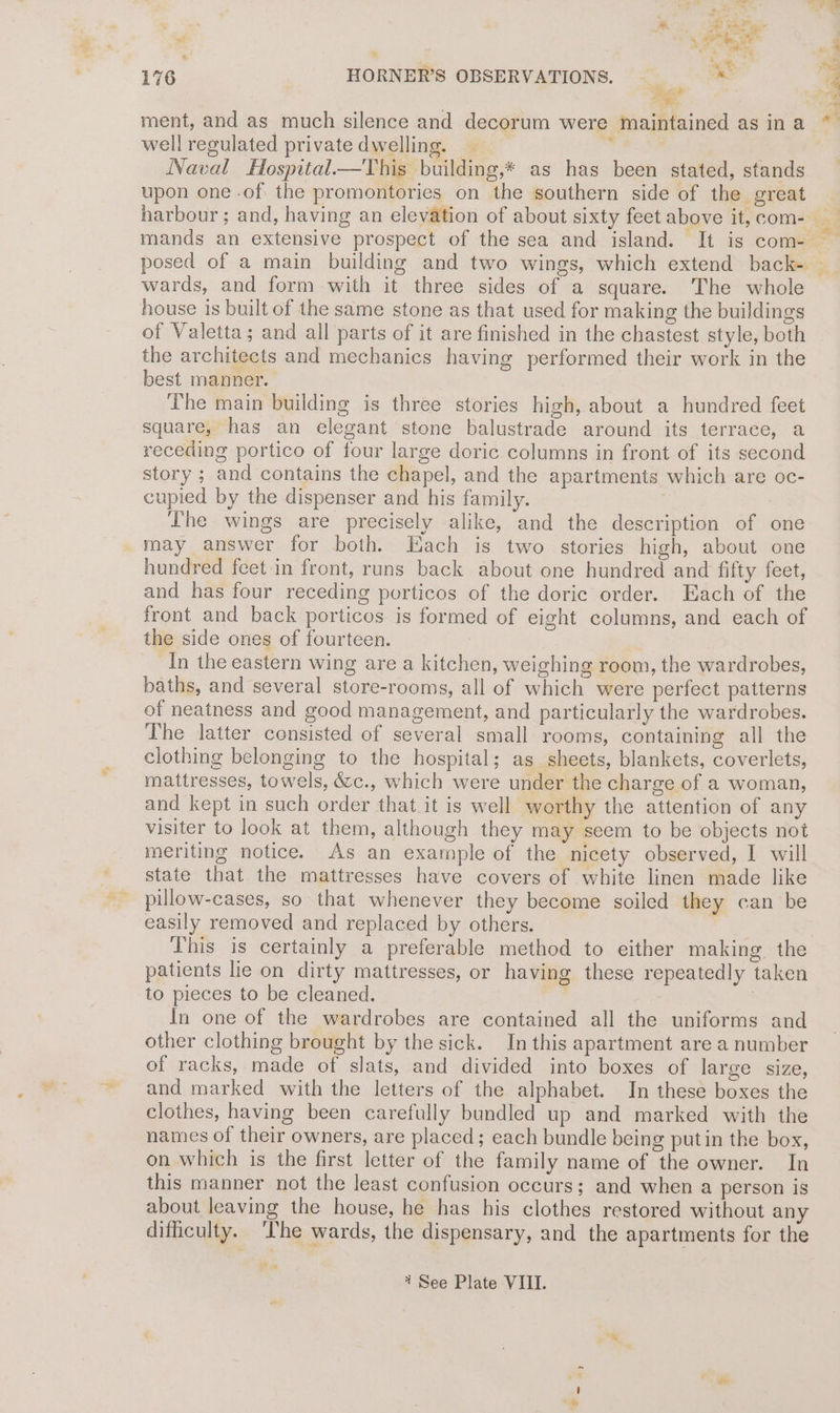 - ¥ #3 ‘ Pa | * ee 176 HORNER’S OBSERVATIONS. _ as ” ment, and as much silence and decorum were maintained as in a well regulated private dwelling. — ee a Naval Hospital—This building,* as has been stated, stands upon one of the promontories on the southern side of the great wards, and form with it three sides of a square. The whole house is built of the same stone as that used for making the buildings of Valetta; and all parts of it are finished in the chastest style, both the architects and mechanics having performed their work in the best manner. The main building is three stories high, about a hundred feet square, has an elegant stone balustrade around its terrace, a receding portico of four large doric columns in front of its second story ; and contains the chapel, and the apartments which are oc- cupied by the dispenser and his family. Lhe wings are precisely alike, and the description of one may answer for both. Hach is two stories high, about one hundred feet in front, runs back about one hundred and fifty feet, and has four receding porticos of the doric order. Each of the front and back porticos is formed of eight columns, and each of the side ones of fourteen. | In the eastern wing are a kitchen, weighing room, the wardrobes, baths, and several store-rooms, all of which were perfect patterns of neatness and good management, and particularly the wardrobes. The latter consisted of several small rooms, containing all the clothing belonging to the hospital; as sheets, blankets, coverlets, mattresses, towels, &amp;c., which were under the charge of a woman, and kept in such order that it is well worthy the attention of any visiter to look at them, although they may seem to be objects not meriting notice. As an example of the nicety observed, I will state that the mattresses have covers of white linen made like pillow-cases, so that whenever they become soiled they can be easily removed and replaced by others. | This is certainly a preferable method to either making the patients lie on dirty mattresses, or having these repeatedly taken to pieces to be cleaned. In one of the wardrobes are contained all the uniforms and other clothing brought by the sick. In this apartment are a number of racks, made of slats, and divided into boxes of large size, and marked with the letters of the alphabet. In these boxes the clothes, having been carefully bundled up and marked with the names of their owners, are placed; each bundle being putin the box, on which is the first letter of the family name of the owner. In this manner not the least confusion occurs; and when a person is about leaving the house, he has his clothes restored without any difficulty. ‘The wards, the dispensary, and the apartments for the t See Plate VIII.