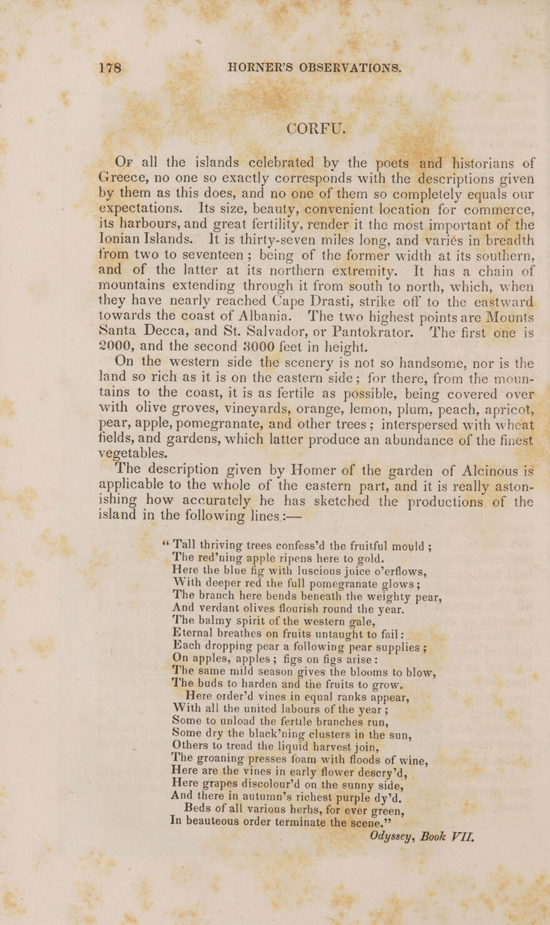 _ Or all the islands celebrated by the poets ar hi Greece, no one so exactly corresponds with the descriptions given by them as this does, and no one of them so completely equals our expectations. Its size, beauty, convenient location for commerce, its harbours, and great fertility, render it the most important of the Jonian Islands. It is thirty-seven miles long, and variés in breadth from two to seventeen ; being of the former width at its southern, and of the latter at its northern extremity. It has a chain of mountains extending through it from south to north, which, when they have nearly reached Cape Drasti, strike off to the eastward towards the coast of Albania. The two highest points are Mounts Santa Decca, and St. Salvador, or Pantokrator. The first one is 2000, and the second 3000 feet in height. On the western side the scenery 1s not so handsome, nor is the land so rich as it is on the eastern side; for there, from the moun- tains to the coast, it is as fertile as possible, being covered over with olive groves, vineyards, orange, lemon, plum, peach, apricot, — pear, apple, pomegranate, and other trees; interspersed with wheat — fields, and gardens, which latter produce an abundance of the finest vegetables. | , ‘ies The description given by Homer of the garden of Alcinous is applicable to the whole of the eastern part, and it is really aston- ishing how accurately he has sketched the productions of the island in the following lines :— ‘Tall thriving trees confess’d the fruitful mould ; The red’ning apple ripens here to gold. Here the blue fig with luscious juice o’erflows, With deeper red the full pomegranate glows; The branch here bends beneath the weighty pear, And verdant olives flourish round the year. The balmy spirit of the western gale, Eternal breathes on fruits untaught to fail: Each dropping pear a following pear supplies ; On apples, apples; figs on figs arise: The same mild season gives the blooms to blow, The buds to harden and the fruits to grow. Here order’d vines in equal ranks appear, With all the united labours of the year ; Some to unload the fertile branches run, Some dry the black’ning clusters in the sun, Others to tread the liquid harvest join, The groaning presses foam with floods of wine, Here are the vines in early flower descry’d, Here grapes discolour’d on the sunny side, And there in autumn’s richest purple dy’d. Beds of all various herbs, for ever green, In beauteous order terminate the scene.” Odyssey, Book VII,