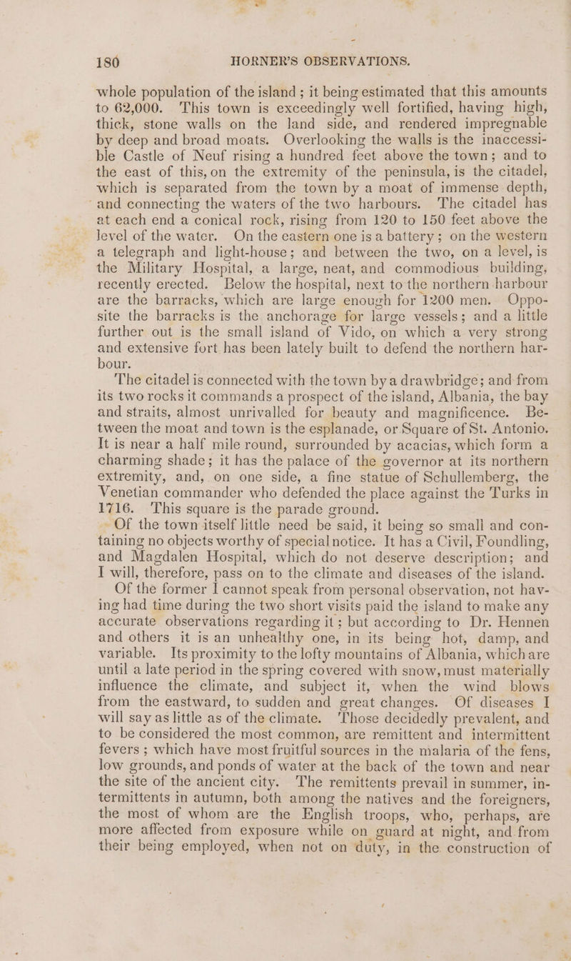 180 HORNER’S OBSERVATIONS. whole population of the island ; it being estimated that this amounts to 62,000. This town is exceedingly well fortified, having high, thick, stone walls on the land side, and rendered impregnable by deep and broad moats. Overlooking the walls is the inaccessi- ble Castle of Neuf rising a hundred feet above the town; and to the east of this,on the extremity of the peninsula, is the citadel, which is separated from the town by a moat of immense depth, “and connecting the waters of the two harbours. The citadel has at each end a conical rock, rising from 120 to 150 feet above the Jevel of the water. On the eastern one isa battery; on the western a telegraph and light-house; and between the two, on a level, is the Military Hospital, a large, neat, and commodious building, recently erected. Below the hospital, next to the northern harbour are the barracks, which are large enough for 1200 men. Oppo- site the barracks is the anchorage for large vessels; and a little further out is the small island of Vido, on which a very strong and extensive fort has been lately built to defend the northern har- bour. The citadel is connected with the town by a drawbridge; and from its two rocks it commands a prospect of the island, Albania, the bay and straits, almost unrivalled for beauty and magnificence. Be- tween the moat and town is the esplanade, or Square of St. Antonio. It is near a half mile round, surrounded by acacias, which form a charming shade; it has the palace of the governor at its northern extremity, and, on one side, a fine statue of Schullemberg, the Venetian commander who defended the place against the Turks in 1716. This square is the parade ground. Of the town itself little need be said, it being so smali and con- taining no objects worthy of special notice. It has a Civil, Foundling, and Magdalen Hospital, which do not deserve description; and I will, therefore, pass on to the climate and diseases of the island. Of the former I cannot speak from personal observation, not hav- ing had time during the two short visits paid the island to make any accurate observations regarding it; but according to Dr. Hennen and others it is an unhealthy one, in its being hot, damp, and variable. Its proximity to the lofty mountains of Albania, whichare until a late period in the spring covered with snow, must materially influence the climate, and subject it, when the wind blows from the eastward, to sudden and great changes. Of diseases I will say as little as of the climate. ‘Those decidedly prevalent, and to be considered the most common, are remittent and intermittent fevers ; which have most fruitful sources in the malaria of the fens, low grounds, and ponds of water at the back of the town and near the site of the ancient city. The remittents prevail in summer, in- termittents In autumn, both among the natives and the foreigners, the most of whom are the English troops, who, perhaps, are more affected from exposure while on guard at night, and from their being employed, when not on duty, in the construction of