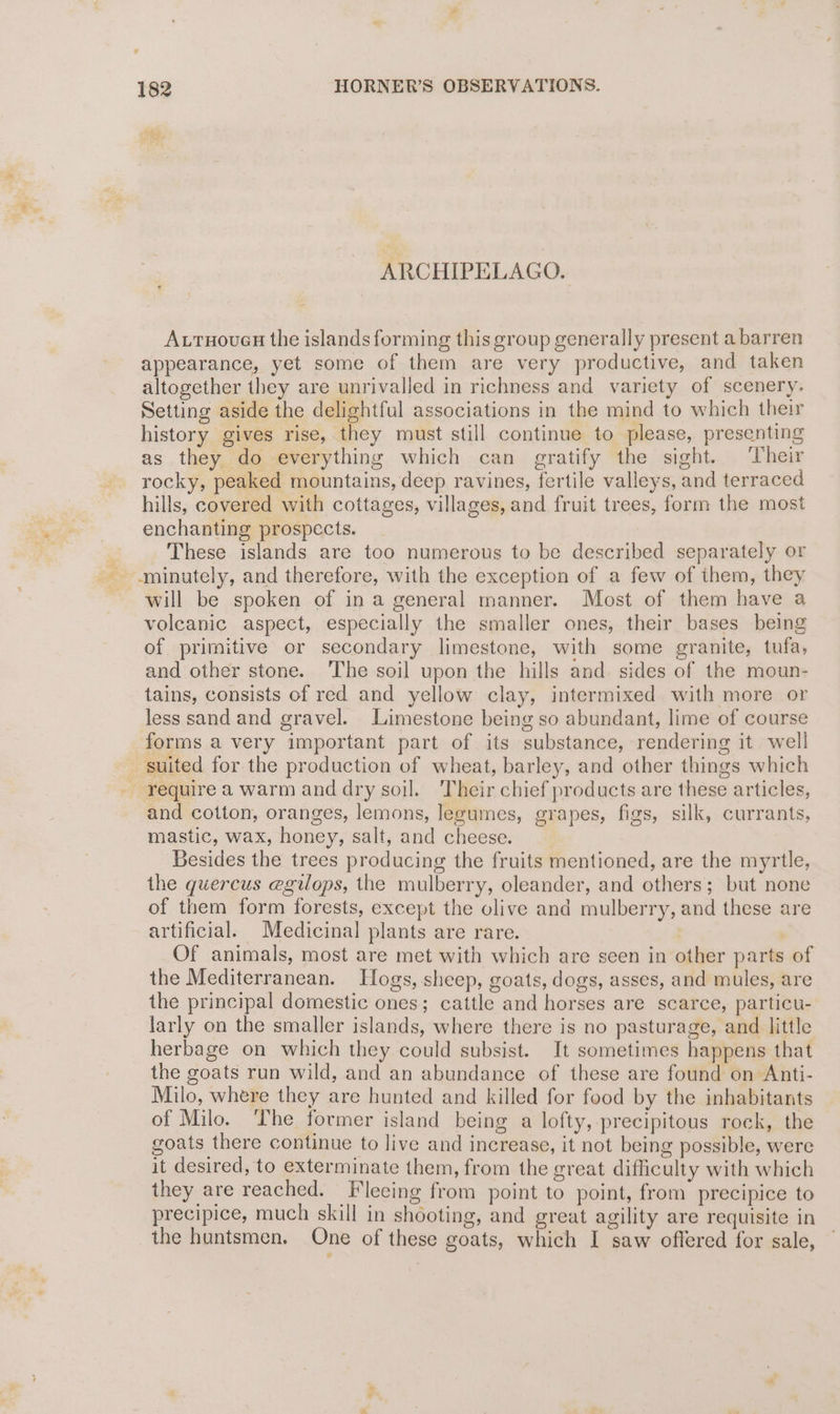 ARCHIPELAGO. - Autuovues the islands forming this group generally present a barren appearance, yet some of them are very productive, and taken altogether they are unrivalled in richness and variety of scenery. Setting aside the delightful associations in the mind to which their history gives rise, they must still continue to please, presenting as they do everything which can gratify the sight. Their rocky, peaked mountains, deep ravines, fertile valleys, and terraced hills, covered with cottages, villages, and fruit trees, form the most enchanting prospects. These islands are too numerous to be described separately or minutely, and therefore, with the exception of a few of ihem, they will be spoken of ina general manner. Most of them have a volcanic aspect, especially the smaller ones, their bases being of primitive or secondary limestone, with some granite, tufa, and other stone. ‘The soil upon the hills and. sides of the moun- tains, consists of red and yellow clay, intermixed with more or less sand and gravel. Limestone being so abundant, lime of course forms a very important part of its substance, rendering it well suited for the production of wheat, barley, and other things which - require a warm and dry soil. Their chief products are these articles, and cotton, oranges, lemons, legumes, grapes, figs, silk, currants, mastic, wax, honey, salt, and cheese. : Besides the trees producing the fruits mentioned, are the myrtle, the guercus egilops, the mulberry, oleander, and others; but none of them form forests, except the olive and mulberry, and these are artificial. Medicinal plants are rare. | Of animals, most are met with which are seen in other parts of the Mediterranean. Hogs, sheep, goats, dogs, asses, and mules, are the principal domestic ones; cattle and horses are scarce, particu- larly on the smaller islands, where there is no pasturage, and little herbage on which they could subsist. It sometimes happens that the goats run wild, and an abundance of these are found on Anti- Milo, where they are hunted and killed for food by the inhabitants of Milo. ‘The former island being a lofty, precipitous rock, the goats there continue to live and increase, it not being possible, were it desired, to exterminate them, from the great difficulty with which they are reached. Fleeing from point to point, from precipice to precipice, much skill in shooting, and great agility are requisite in the huntsmen. One of these goats, which I saw offered for sale, “+ >