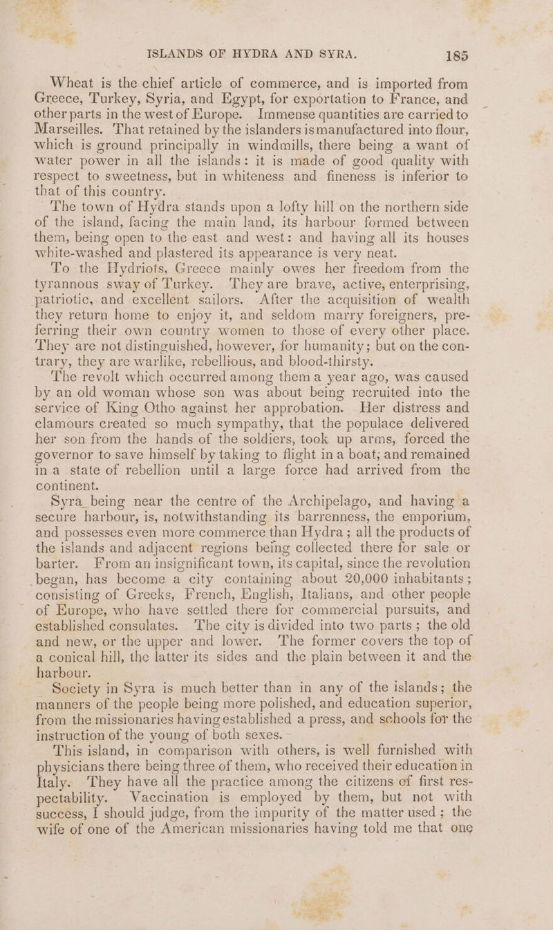 Wheat is the chief article of commerce, and is imported from Greece, Turkey, Syria, and Egypt, for exportation to France, and other parts in the west of Europe. Immense quantities are carried to Marseilles. That retained by the islanders ismanufactured into flour, which is ground principally in windmills, there being a want of water power in all the islands: it is made of good quality with respect to sweetness, but in whiteness and fineness is inferior to that of this country. | The town of Hydra stands upon a lofty hill‘on the northern side of the island, facing the main land, its harbour formed between them, being open to the east and west: and having all its houses white-washed and plastered its appearance is very neat. To the Hydriots, Greece mainly owes her freedom from the tyrannous sway of Turkey. They are brave, active, enterprising, patriotic,.and excellent sailors. After the acquisition of wealth they return home to enjoy it, and seldom marry foreigners, pre- ferring their own country women to those of every other place. They are not distinguished, however, for humanity; but on the con- trary, they are warlike, rebellious, and blood-thirsty. The revolt which occurred among thema year ago, was caused by an old woman whose son was about being recruited into the service of King Otho against her approbation. Her distress and clamours created so much sympathy, that the populace delivered her son from the hands of the soldiers, took up arms, forced the governor to save himself by taking to flight ina boat, and remained ina state of rebellion until a large force had arrived from the continent. Syra_being near the centre of the Archipelago, and having a secure harbour, is, notwithstanding its barrenness, the emporium, and possesses even more commerce than Hydra; all the products of the islands and adjacent regions being collected there for sale or barter. From an insignificant town, its capital, since the revolution -began, has become a city containing about 20,000 inhabitants ; consisting of Greeks, French, English, Italians, and other people of Europe, who have settled there for commercial pursuits, and established consulates. ‘The city is divided into two parts; the old and new, or the upper and lower. The former covers the top of a conical hill, the latter its sides and the plain between it and the harbour. | _ Society in Syra is much better than in any of the islands; the manners of the people being more polished, and education superior, from the missionaries having established a press, and schools for the instruction of the young of both sexes. — . This island, in comparison with others, is well furnished with physicians there being three of them, who received their education in Italy. They have all the practice among the citizens of first res- pectability. Vaccination is employed by them, but not with success, | should judge, from the impurity of the matter used; the wife of one of the American missionaries having told me that one