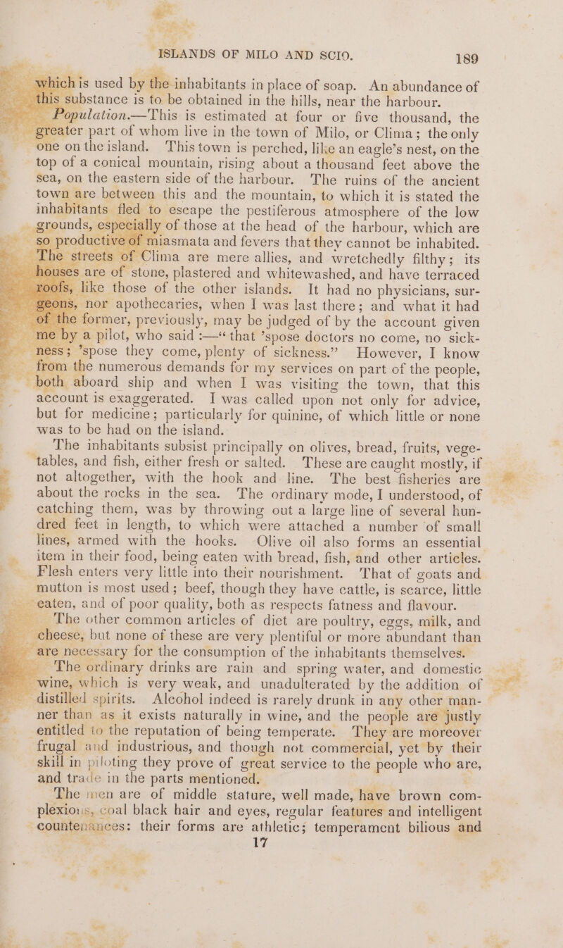 oe a i, ve y es “ISLANDS OF MILO AND SCIO. 189 ion : t-te Bs which is used by the inhabitants in place of soap. An abundance of this substance is to be obtained in the hills, near the harbour. _ Population —This is estimated at four or five thousand, the greater part of whom live in the town of Milo, or Clima; the only one ontheisland. This town is perched, like an eagle’s nest, on the ‘ top of a conical mountain, rising about a thousand feet above the id sea, on the eastern side of the harbour. The ruins of the ancient ‘ town are between this and the mountain, to which it is stated the inhabitants fled to escape the pestiferous atmosphere of the low _ grounds, especially of those at the head of the harbour, which are so producti miasmata and fevers that they cannot be inhabited. The streets of C treets of Clima are mere allies, and wretchedly filthy; its s are of stone, plastered and whitewashed, and have terraced 8, like those of the other islands. It had no physicians, sur- hor apothecaries, when J was last there; and what it had former, previously, may be judged of by the account given by a pilot, who said :—* that ’spose doctors no come, no sick- ness; ’spose they come, plenty of sickness.” However, I know __ from the numerous demands for my services on part of the people, a - both aboard ship and when I was visiting the town, that this __ account is exaggerated. I was called upon not only for advice, but for medicine; particularly for quinine, of which little or none was to be had on the island. _ The inhabitants subsist principally on olives, bread, fruits, vege- ‘tables, and fish, either fresh or salted. These are caught mostly, if 2 not altogether, with the hook and line. The best fisheries are about the rocks in the sea. The ordinary mode, I understood, of _ catching them, was by throwing out a large line of several hun- dred feet in length, to which were attached a number of small item in their food, being eaten with bread, fish, and other articles. Flesh enters very little into their nourishment. That of goats and mutton is most used; beef, though they have cattle, is scarce, little - eaten, and of poor quality, both as respects fatness and flavour. ‘The other common articles of diet are poultry, eggs, milk, and theese, but none of these are very plentiful or more abundant than are necessary for the consumption of the inhabitants themselves. pale . wine, which is very weak, and unadulterated by the addition of _ ner than as it exists naturally in wine, and the people are justly entitled to the reputation of being temperate. They are moreover frugal and industrious, and though not commercial, yet by their skill in piloting they prove of great service to the people who are, and trace in the parts mentioned. The men are of middle stature, well made, have brown com- plexious, coal black hair and eyes, regular features and intelligent countenances: their forms are athletic; temperament bilious and na 17 . es aa