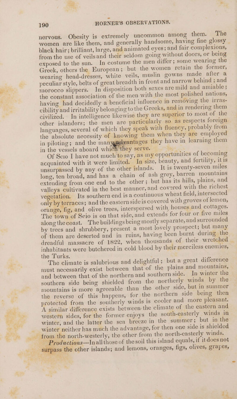 nervous. Obesity is extremely uncommon amons them. The women are like them, and generally handsome, having fine glossy black hair; brilliant, large, and animated eyes; and fair complexions, from the use of veilsand their seldom going without doors, or being exposed to the sun. In costume the men differ ; some wearing the Greek, others the European ; but the women retain the former, wearing head-dresses, white veils, muslin gowns made after a peculiar style, belts of great breadth in front and narrow behind ; and morocco slippers. In disposition both sexes are mild and amiable ; the constant association of the men with the most polished nations, having had decidedly a beneficial influence in removing the irras- cibility and irritability belonging to the Greeks, and in rendering them civilized. In intelligence likewise they are superior to most of the other islanders; the men are particularly so as respects foreign languages, several of which they speak with fluency, probably from the absolute necessity of knowing them when they are employed in piloting; and the manyga¢vantages they have in learning them in the vessels aboard which they serve. | Of Scio I bave not much to say, as my opportunities of becoming acquainted with it were limited. In size, beauty, and fertility, itis unsurpassed by any of the other islands. It is twenty-seven miles long, ten broad, and has a chain of ash grey, barren mountains extending from one end to the other; but has its hills, plains, and valleys cultivated in the best manner, and covered with the richest vegetation. Its southern end is a continuous wheat field, intersected only by terraces; and the eastern side is covered with groves of lemen, orange, fig, and olive trees, interspersed with, houses and cottages. The town of Scio is on that side, and extends for four or five miles alongthecoast. The buildings being mostly separate, and surrounded by trees and shrubbery, present a most lovely prospect; but many of them are deserted and in ruins, having been burnt during” the dreadful massacre of 1822, when thousands of their wretched inhabitants were butchered in cold blood by their merciless enemies, the Turks. The climate is salubrious and delightful; but a great difference must necessarily exist between that of the plains and mountains, and between that of the northern and southern side. In winter the southern side being shielded from the northerly winds by the mountains is more agreeable than the other side, but in summer the reverse of this happens, for the northern side being then protected from the southerly winds is cooler and more pleasant. ‘A similar difference exists between the climate of the eastern and western sides, for the former enjoys the south-easterly winds in winter, and the latter the sea breeze in the summer; but in the winter neither has much the advantage, for then one side is shielded ~ Productions—Inallthose of the soil this island equals, if it does not su: ass the other islands; and lemons, oranges, figs, olives, grapes,