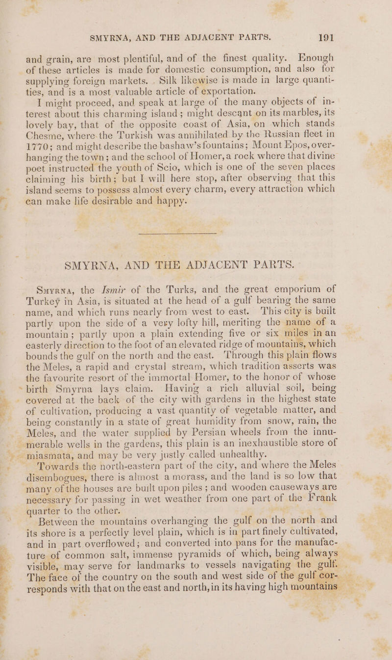 po 2 a i ate ial 2h wh SMYRNA, AND THE ADJACENT PARTS. 191 and grain, are most plentiful, and of the finest quality. Enough of these articles is made for domestic consumption, and also for supplying foreign markets. . Silk likewise is made in large quanti- ties, and is a most valuable article of exportation. I might proceed, and speak at large of the many objects of in- terest about this charming island; might descant on its marbles, its lovely bay, that of the opposite coast of Asia, on which stands Chesme, where-the Turkish was annihilated by the Russian fleet in 1770; and might describe the bashaw’s fountains; Mount Epos, over- poet instructed the youth of Scio, which is one of the seven places claiming his birth; buat I will here stop, after observing that this island seems to possess almost every charm, every attraction which can make life desirable and happy. SMYRNA, AND THE ADJACENT PARTS. Smyrna, the Ismir of the Turks, and the great emporium of Turkey in Asia, is situated at the head of a gulf bearing the same name, and which runs nearly from west to east. This city is built partly upon the side of a very lofty hill, meriting the name of a mountain; partly upon a plain extending five or six miles in an easterly direction to the foot of an elevated ridge of mountains, which bounds the gulf on the north and the east. ‘Through this plain flows the Meles, a rapid and crystal stream, which tradition asserts was the favourite resort of the immortal Homer, to the honor of whose of cultivation, producing a vast quantity of vegetable matter, and being constantly in a state of great humidity from snow, rain, the Meles, and the water supplied by Persian wheels from the innu- disembogues, there is almost a morass, and the land is so low that many of the houses are built upon piles ; and wooden causeways are necessary for passing in wet weather from one part of the Frank quarter to the other. : Between the mountains overhanging the gulf on the north and its shore is a perfectly level plain, which is in part finely cultivated, and in part overflowed; and converted into pans for the manufac- ture of common salt, immense pyramids of which, being always © a ~