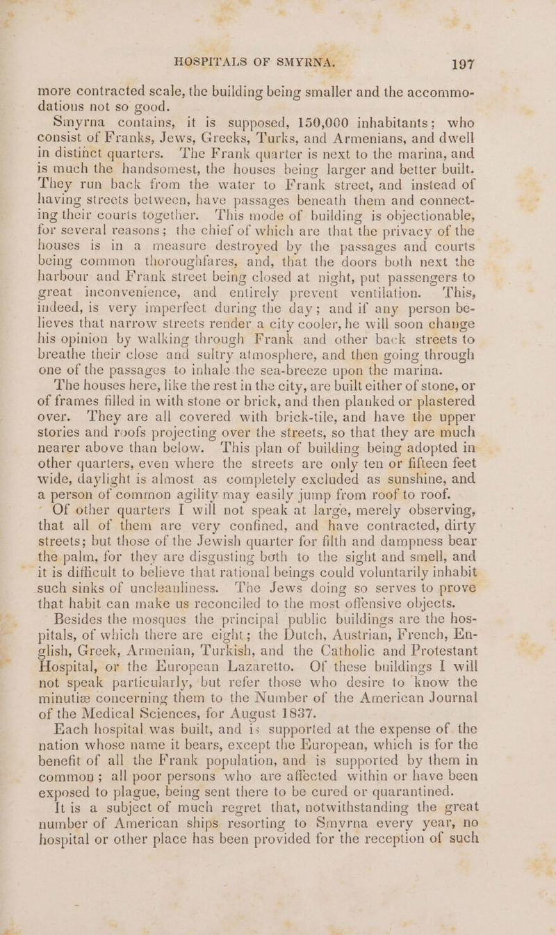 more contracted scale, the building being smaller and the accommo- dations not so good. Smyrna contains, it is supposed, 150,000 inhabitants; who consist of Franks, Jews, Greeks, Turks, and Armenians, and dwell in distinct quarters. The Frank quarter is next to the marina, and is much the handsomest, the houses being larger and better built. They run back from the water to Frank street, and instead of having streets between, have passages beneath them and connect- ing their courts together. This mode of building is objectionable, for several reasons; the chief of which are that the privacy of the houses is in a measure destroyed by the passages and courts being common theroughfares, and, that the doors both next the harbour and Frank street being closed at night, put passengers to great inconvenience, and entirely prevent ventilation. This, indeed, is very imperfect during the day; and if any person be- lieves that narrow streets render a city cooler, he will soon change his opinion by walking through Frank and other back streets to breathe their close and sultry atmosphere, and then going through one of the passages to inhale-the sea-breeze upon the marina. The houses here, like the rest in the city, are built either of stone, or of frames filled in with stone or brick, and then planked or plastered over. ‘They are all covered with brick-tile, and have the upper stories and roofs projecting over the streets, so that they are much nearer above than below. ‘This plan of building being adopted in other quarters, even where the streets are only ten or fifteen feet wide, daylight is almost as completely excluded as sunshine, and a person of common agility may easily jump from roof to roof. ‘ Of other quarters I will not speak at large, merely observing, that all of them are very confined, and have contracted, dirty streets; but those of the Jewish quarter for filth and dampness bear the palm, for they are disgusting both to the sight and smell, and it is difficult to believe that rational beings could voluntarily inhabit that habit can make us reconciled to the most offensive objects. Besides the mosques the principal public buildings are the hos- pitals, of which there are eight; the Dutch, Austrian, French, En- glish, Greek, Armenian, Turkish, and the Catholic and Protestant Hospital, or the Inuropean Lazaretto. Of these buildings I will not speak particularly, ‘but refer those who desire to know the minutiz concerning them to the Number of the American Journal of the Medical Sciences, for August 1837. Each hospital was built, and is supported at the expense of the nation whose name it bears, except the European, which is for the benefit of all the Frank population, and is supporied by them in common; all poor persons who are affected within or have been exposed to plague, being sent there to be cured or quarantined. It is a subject of much regret that, notwithstanding the great number of American ships resorting to Smyrna every year, no hospital or other place has been provided for the reception of such