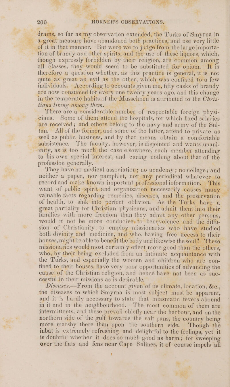 ae < ae”. ? sd ie ite tL, Oe wy a ? ? 200 _ HORNER’S OBSERVATIONS, ‘ drams, so far as my observation extended, the Turks of Smyrna in a great measure have xbandoned both practices, and use very little tion of brandy and other spirits, and the use of these liquors, which, though expressly forbidden by their religion, are common among all classes, they would seem to be substituted for opium. It is therefore a question whether, as this practice is general, it is not quite as great an evil as the other, which was confined to a few individuals. According to accounts given me, fifty casks of brandy are now consumed for every one twenty years ago, and this change in the temperate habits of the Musselmen is attributed to the Chris- tians living among them. : There are a considerable number of respectable foreign physi- tan. Allof the former, and some of the latter, attend to private as well as public business, and by that means obtain a comfortable subsistence. ‘The faculty, however, is disjointed and wants unani- mity, as is too much the case elsewhere, each member attending to his own special interest, and caring nothing about that of the profession generally. sR They have no medical association; no academy ; no college; and neither a paper, nor pamphlet, nor any periodical whatever to record and make known important professional information. This _ want of public spirit and organization necessarily causes many valuable facts regarding remedies, diseases, and the preservation — of health, to sink into perfect oblivion. -As the Turks have a great partiality for Christian physicans, and admit them into their families with more freedom than they admit any other persons, would it not be more conducives to benevolence and the diffu- sion of Christianity. to employ missionaries who have studied both divinity and medicine, and who, having free access to their houses, might be able to benefit the body and likewise the soul? These missionaries would most certainly eflect more good than the others, who, by their being excluded from an intimate acquaintance with the Turks, and especially the women and children who are con- fined to their houses, have very poor opportunities of advancing the cause of the Christian religion, and hence have not been as suc- cessful in their missions as is desirable. | Diseases——From the account given of its climate, location, &amp;c., the diseases to which Smyrna is most subject must be apparent, and it is hardly necessary to state that miasmatic fevers abound in it and in the neighbourhood. The most common of them are intermittents, and these prevail chiefly near the harbour, and on the northern side of the gulf towards the salt pans, the country being more marshy there than upon the southern side. Though the inbat is extremely refreshing and delightful to the feelings, yet it is doubtful whether it does so much good as harm; for sweeping over the flats and fens near Cape Salines, it of course impels all a © ~
