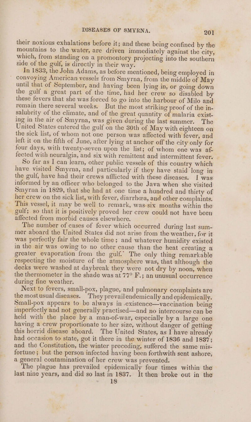 their noxious exhalations before it; and these being confined by the mountains to the water, are driven immediately against the city, which, from standing on a promontory projecting into the southern side of the gulf, is directly in their way. In 1833, the John Adams, as before mentioned, being employed in ' convoying American vessels from Smyrna, from the middle of May until that of September, and having been lying in, or going down the gulf a great part of the time, had her crew so disabled by these fevers that she was forced to go into the harbour of Milo and remain there several weeks. But the most striking proof of the in- salubrity of the climate, and of the great quantity of malaria exist- ing in the air of Smyrna, was given during the last summer. The United States entered the gulf on the 30th of May with eighteen on the sick list, of whom not one person was affected with fever, and left it on the fifth of June, after lying at anchor off the city only for four days, with twenty-seven upon the list; of whom one was af- fected with neuralgia, and six with remittent and intermittent fever. So far as I can learn, other public vessels of this country which have visited Smyrna, and particularly if they have staid long in the gulf, have had their crews afllicted with these diseases. I was informed by an officer who belonged to the Java when she visited Smyrna in 1829, that she had at one time a hundred and thirty of her crew on the sick list, with fever, diarrhcea, and other complaints. _ This vessel, it may be well to remark, was-six months within the gulf; so that it is positively proved her crew could not have been affected from morbid causes elsewhere. The number of cases of fever which occurred during last sum- mer aboard the United States did not arise from the weather, for it was perfectly fair the whole time; and whatever humidity existed in the air was owing to no other cause than the heat creating a greater evaporation from the gulf.” The only thing remarkable respecting the moisture of the atmosphere was, that although the decks were washed at daybreak they were not dry by noon, when the thermometer in the shade was at 77° F.; an unusual occurrence during fine weather. Next to fevers, small-pox, plague, and pulmonary complaints are the most usual diseases. They prevailendemically and epidemically. Small-pox appears to be always in .existence—vaccination being imperfectly and not generally practised—and no intercourse can be held with the place by a man-of-war, especially by a large one having a crew proportionate to her size, without danger of getting this horrid disease aboard. The United States, as I have already had occasion to state, got it there in the winter of 1836 and 1837; and thé Constitution, the winter preceding, suffered the same mis- fortune; but the person infected having been forthwith sent ashore, a general contamination of her crew was prevented. iil The plague has prevailed epidemically four times within the last nine years, and did so last in 1887. It then broke out in the A 7 ES