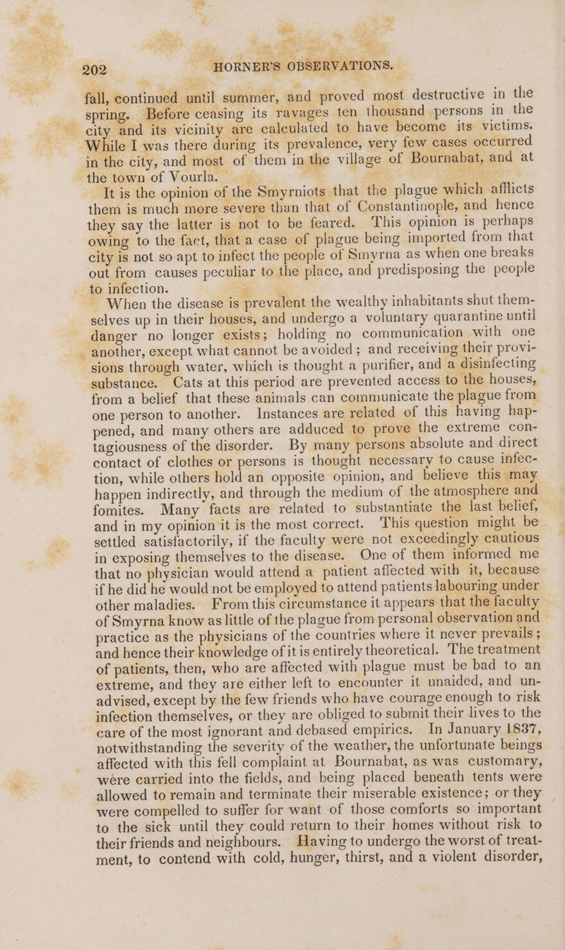 ae. eR.  ‘ - ae sei | | 4 ie eS ae 202 HORNER’S OBSERVATIONS. fall, continued until summer, and proved most destructive in the spring. Before ceasing its ravages ten thousand persons in the city and its vicinity are calculated to have become its victims. While I was there during its prevalence, very few cases occurred in the city, and most of them in the village of Bournabat, and at the town of Vourla. — ee 3 RAG It is the opinion of the Smyrniots that the plague which afflicts them is much more severe than that of Constantinople, and hence they say the latter is not to be feared. This opinion is perhaps owing to the fact, that a case of plague being imported from that city is not so. apt to infect the people of Smyrna as when one breaks out from causes peculiar to the place, and predisposing the people to infection. ee ~ When the disease is prevalent the wealthy inhabitants shut them- selves up in their houses, and undergo a voluntary quarantine until danger no longer exists; holding no communication with one another, except what cannot be avoided ; and receiving their provi- sions through water, which is thought a purifier, and a disinfecting substance. Cats at this period are prevented access to the houses, from a belief that these animals can communicate the plague from one person to another. Instances are related of this having hap- pened, and many others are adduced to prove the extreme con- tagiousness of the disorder. By many persons absolute and direct contact of clothes or persons is thought necessary to cause infec- tion, while others hold an opposite opinion, and believe this may happen indirectly, and through the medium of the atmosphere and fomites. Many facts are related to substantiate the last belief, and in my opinion it is the most correct. This question might be settled satisfactorily, if the faculty were not exceedingly cautious in exposing themselves to the disease. One of them informed me that no physician would attend a patient affected with it, because if he did he would not be employed to attend patients labouring under other maladies. From this circumstance it appears that the faculty of Smyrna know as little of the plague from personal observation and practice as the physicians of the countries where it never prevails ; and hence their knowledge of it is entirely theoretical. ‘The treatment of patients, then, who are affected with plague must be bad to an extreme, and they are either left to encounter it unaided, and un- advised, except by the few friends who have courage enough to risk infection themselves, or they are obliged to submit their lives to the care of the most ignorant and debased empirics. In January 1837, notwithstanding the severity of the weather, the unfortunate beings affected with this fell complaint at Bournabat, as was customary, were carried into the fields, and being placed beneath tents were allowed to remain and terminate their miserable existence; or they were compelled to suffer for want of those comforts so important to the sick until they could return to their homes without risk to their friends and neighbours. Having to undergo the worst of treat- ment, to contend with cold, hunger, thirst, and a violent disorder, &amp;