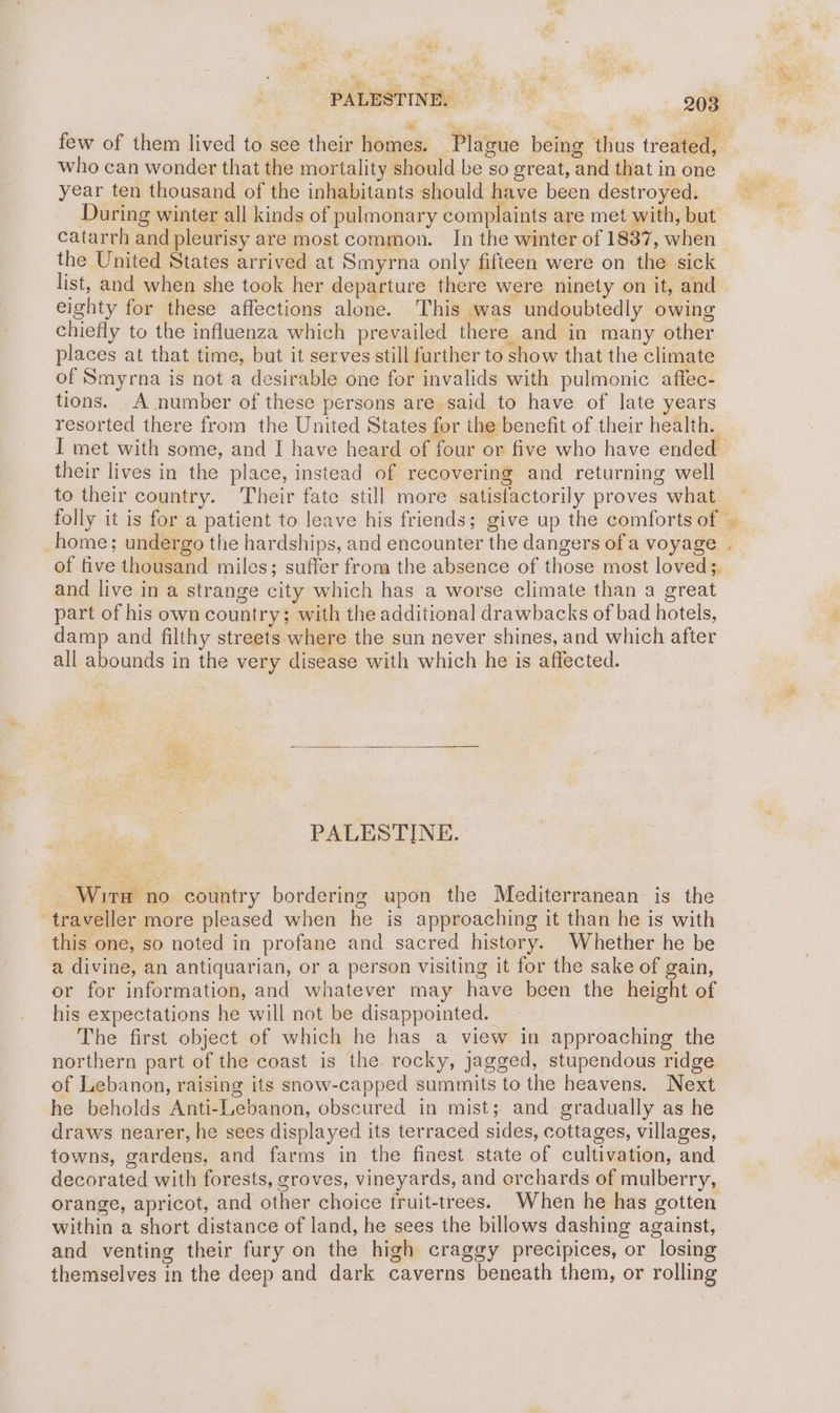 PALESTINE, oa few of them lived to see their homes. Plague being thus treated, who can wonder that the mortality should be so great, and that in one year ten thousand of the inhabitants should have been destroyed. During winter all kinds of pulmonary complaints are met with, but catarrh and pleurisy are most common. In the winter of 1837, when the United States arrived at Smyrna only fifteen were on the sick list, and when she took her departure there were ninety on it, and eighty for these affections alone. This was undoubtedly owing chiefly to the influenza which prevailed there and in many other places at that time, but it serves still further to show that the climate of Smyrna is not a desirable one for invalids with pulmonic affec- tions. A number of these persons are said to have of late years resorted there from the United States for the benefit of their health. I met with some, and I have heard of four or five who have ended their lives in the place, instead of recovering and returning well to their country. Their fate still more satisfactorily proves what folly it is for a patient to. leave his friends; give up the comforts of | home; undergo the hardships, and encounter the dangers ofa voyage . of five thousand miles; suffer from the absence of those most loved; and live in a strange city which has a worse climate than a great part of his own country; with the additional drawbacks of bad hotels, damp and filthy streets where the sun never shines, and which after all abounds in the very disease with which he is affected. PALESTINE. - Wirn no country bordering upon the Mediterranean is the traveller more pleased when he is approaching it than he is with this one, so noted in profane and sacred history. Whether he be a divine, an antiquarian, or a person visiting it for the sake of gain, or for information, and whatever may have been the height of his expectations he will not be disappointed. The first object of which he has a view in approaching the northern part of the coast is the. rocky, jagged, stupendous ridge of Lebanon, raising its snow-capped summits to the heavens. Next he beholds Anti-Lebanon, obscured in mist; and gradually as he draws nearer, he sees displayed its terraced sides, cottages, villages, towns, gardens, and farms in the finest state of cultivation, and decorated with forests, groves, vineyards, and orchards of mulberry, orange, apricot, and other choice fruit-trees. When he has gotten within a short distance of land, he sees the billows dashing against, and venting their fury on the high craggy precipices, or losing themselves in the deep and dark caverns beneath them, or rolling