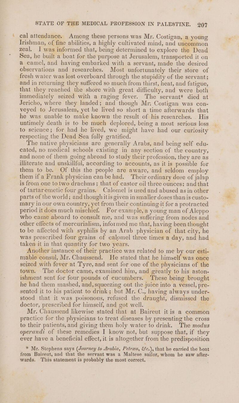 STATE OF THE MEDICAL PROFESSION IN PALESTINE. 907 cal attendance. Among these persons was Mr. Costigan, a young Irishman, of fine abilities, a highly cultivated mind, and uncommon zeal. I was informed that, being determined to explore the Dead Sea, he built a boat for the purpose at Jerusalem, transported it on a camel, and having embarked with a servant, made the desired observations and researches. Most unfortunately their store of fresh water was lost overboard through the stupidity of the servant; and in returning they suffered so much from thirst, heat, and fatigue, that they reached the shore with great difficulty, and were both immediately seized with a raging fever. The servant* died at Jericho, where they landed; and though Mr. Costigan was con- veyed to Jerusalem, yet he lived so short a time afterwards that he was unable to make known the result of his researches. _ His untimely death is to be much deplored, being a most serious loss to science; for had he lived, we might have had our curiosity respecting the Dead Sea fully gratified. The native physicians are generally Arabs, and being self edu- cated, no medical schools existing in any-section of the country, and none of them going abroad to study their profession, they are as illiterate and unskillful, according to accounts, as it is possible for them to be. Of this the people are aware, and seldom employ them if a Frank physician can be had. ‘ Their ordinary dose of jalap is from one totwo drachms; that of castor oil three ounces; and that of tartaremetic four grains. Calomel is used and abused asin other parts of the world; and though itis given in smaller doses than is custo- mary in our own country, yet from their continuing it for a protracted period it does much mischief. For example, a young man of Aleppo who came aboard to consult me, and was suffering from nodes and other effects of mercurialism, informed me that, having been thought to be affected with syphilis by an Arab physician of that city, he was prescribed four grains of calomel three times a day, and had taken it in that quantity for two years. Another instance of their practice was related to me by our esti- mable consul, Mr. Chaussend. He stated that he himself was once seized with fever at Tyre, and sent for one of the physicians of the town. ‘The doctor came, examined him, and greatly to his aston- ishment sent for four pounds of cucumbers. ‘These being brought he had them mashed, and, squeezing out the juice into a vessel, pre- sented it to his patient to drink; but Mr. C., having always under- stood that it was pvisonous, refused the draught, dismissed the doctor, prescribed for himself, and got well. nee Mr. Chaussend likewise stated that at Baireut it is a common practice for the physicians to treat diseases by presenting the cross to their patients, and giving them holy water to drink. The modus operandi of these remedies I know not, but suppose that, if they ever have a beneficial effect, it is altogether from the predisposition * Mr. Stephens says (Journey to Arabia, Petrea, &c.), that he carried the boat from Baireut, and that the servant was a Maltese sailor, whom he saw after- wards. This statement is probably the most correct.