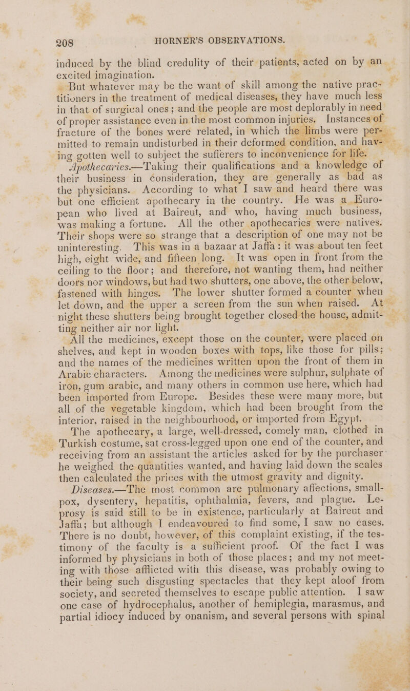 induced by the blind credulity of their patients, acted on by an excited imagination. | : _ But whatever may be the want of skill among the native prac- titiuners in the treatment of medical diseases, they have much less in that of surgical ones; and the people are most deplorably in need of proper assistance even in the most common injuries. Instances of fracture of the bones were related, in which the limbs were per- | mitted to remain undisturbed in their deformed condition, and hav- — ing gotten well to subject the sufferers to inconvenience for life. Apothecaries.—Taking their qualifications and a knowledge of their business in Consideration, they are generally as bad as the physicians. According to what I saw and heard there was but one efficient apothecary in the country. He was a_Euro- pean who lived at Baireut, and who, having much _ business, was making a fortune. All the other apothecaries were natives. Their shops were so strange that a description of one may not be uninteresting. This was in a bazaar at Jaffa: it was about ten feet high, eight wide, and fifteen long. It was open in front from the ceiling to the floor; and therefore, not wanting them, had neither doors nor windows, but had two shutters, one above, the other below, fastened with hinges. The lower shutter formed a counter when — let down, and the upper a screen from the sun when raised. At — night these shutters being brought together closed the house, admit- ting neither air nor light. * All the medicines, except those on the counter, were placed on shelves, and kept in wooden boxes with tops, like those for pills; and the names of the medicines written upon the front of them in Arabic characters. Among the medicines were sulphur, sulphate of iron, gum arabic, and many others in common use here, which had been imported from Europe. Besides these were many more, but all of the vegetable kingdom, which had been brought from the interior, raised in the neighbourhood, or imported from Kigypt. The apothecary, a large, well-dressed, comely man, clothed in receiving from an assistant the articles asked for by the purchaser he weighed the quantities wanted, and having laid down the scales then calculated the prices with the utmost gravity and dignity. Diseases—The most common are pulmonary affections, small- pox, dysentery, hepatitis, ophthalmia, fevers, and plague. Le- prosy is said still to be in existence, particularly at Baireut and Jaffa; but although I endeavoured to find some, I saw no cases. There is no doubt, however, of this complaint existing, if the tes- timony of the faculty is a sufficient proof. Of the fact I was informed by physicians in both of those places; and my not meet- ing with those afflicted with this disease, was probably owing to their being such disgusting spectacles that they kept aloof from society, and secreted themselves to escape public attention. I saw one case of hydrocephalus, another of hemiplegia, marasmus, and partial idiocy induced by onanism, and several persons with spinal ar ee ee