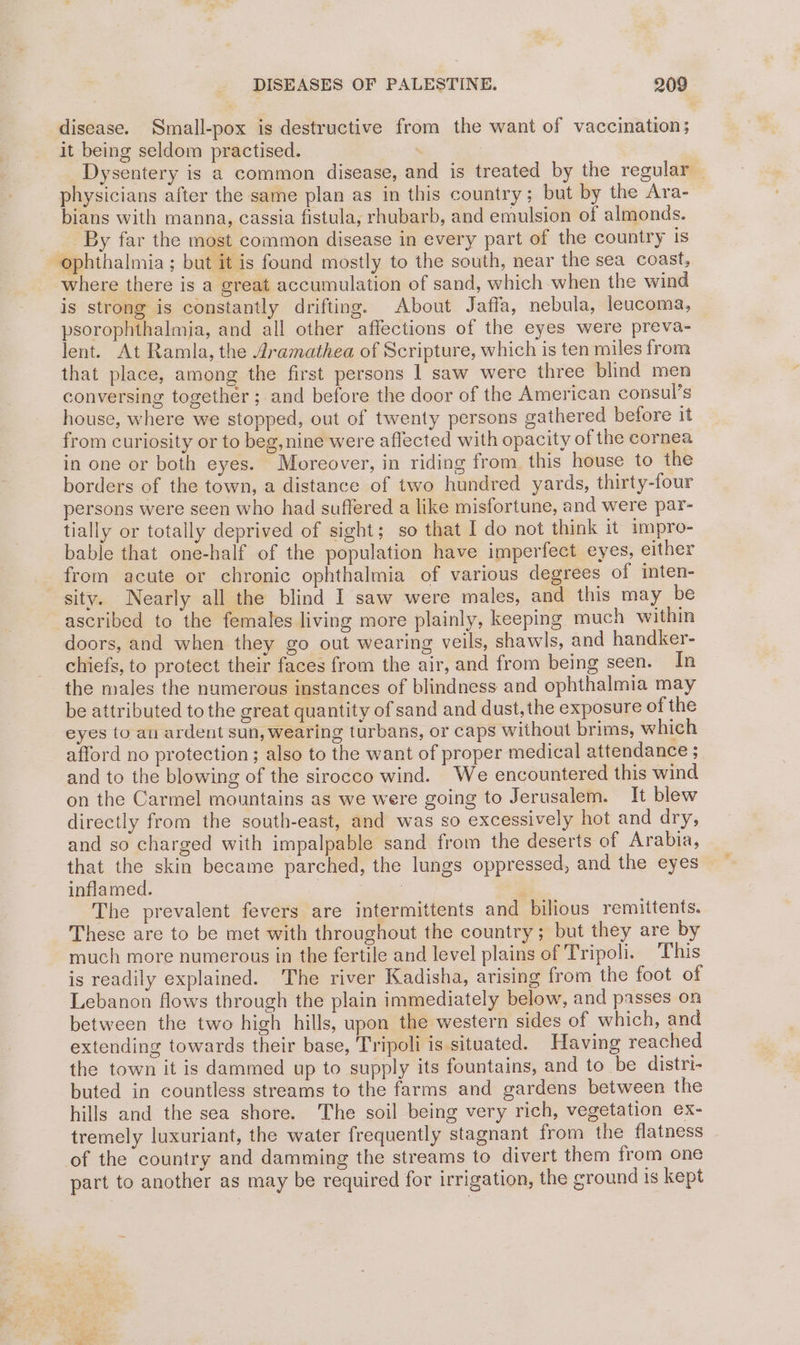 disease. Small-pox is destructive from the want of vaccination; it being seldom practised. . Dysentery is a common disease, and is treated by the regular | physicians after the same plan as in this country; but by the Ara- bians with manna, cassia fistula, rhubarb, and emulsion of almonds. By far the most common disease in every part of the country is ophthalmia ; but it is found mostly to the south, near the sea coast, where there is a great accumulation of sand, which when the wind is strong is constantly drifting. About Jaffa, nebula, leucoma, psorophthalmja, and all other affections of the eyes were preva- lent. At Ramla, the 4ramathea of Scripture, which is ten miles from that place, among the first persons 1 saw were three blind men conversing together ; and before the door of the American consul’s house, where we stopped, out of twenty persons gathered before it from curiosity or to beg, nine were aflected with opacity of the cornea in one or both eyes. Moreover, in riding from this house to the borders of the town, a distance of two hundred yards, thirty-four persons were seen who had suffered a like misfortune, and were par- tially or totally deprived of sight; so that I do not think it impro- bable that one-half of the population have imperfect eyes, either from acute or chronic ophthalmia of various degrees of inten- sity. Nearly all the blind I saw were males, and this may be ascribed to the females living more plainly, keeping much within doors, and when they go out wearing veils, shawls, and handker- chiefs, to protect their faces from the air, and from being seen. In the males the numerous instances of blindness and ophthalmia may be attributed to the great quantity of sand and dust, the exposure of the eyes to au ardent sun, wearing turbans, or caps without brims, which afford no protection; also to the want of proper medical attendance ;_ and to the blowing of the sirocco wind. We encountered this wind on the Carmel mountains as we were going to Jerusalem. It blew directly from the south-east, and was so excessively hot and dry, and so charged with impalpable sand from the deserts of Arabia, that the skin became parched, the lungs oppressed, and the eyes inflamed. is The prevalent fevers are intermittents and bilious remittents. These are to be met with throughout the country; but they are by much more numerous in the fertile and level plains of Tripoli. This is readily explained. The river Kadisha, arising from the foot of Lebanon flows through the plain immediately below, and passes on between the two high hills, upon the western sides of which, and extending towards their base, Tripoli is situated. Having reached the town it is dammed up to supply its fountains, and to be distri- buted in countless streams to the farms and gardens between the hills and the sea shore. The soil being very rich, vegetation ex- tremely luxuriant, the water frequently stagnant from the flatness of the country and damming the streams to divert them from one part to another as may be required for irrigation, the cround is kept