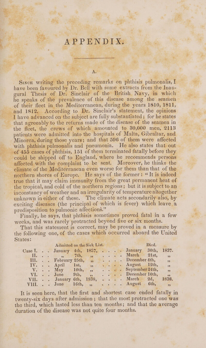 . 4. ¥. Dae q - ie APPENDIX: . PS 7 ? : : A. Since writing the preceding remarks on phthisis pulmonalis, 1 have been favoured by Dr. Bell with some extracts from the Inau- gural Thesis of Dr. Sinclair of the British Navy, in which he speaks of the prevalence of this disease among the seamen of their fleet in the Mediterranean, during the years 1810, 1811, and 1812. According to Dr. Sinclair’s statement, the opinions | have advanced on the subject are fully substantiated ; for he states that agreeably to the returns made of the disease of the seamen in the fleet, the crews of which amounted to 30,000 men, 2113 patients were admitted into the hospitals of Malta, Gibraltar, and Minorca, during those years; and that 596 of them were affected - with phthisis pulmonalis and pneumonia. He also states that out of 455 cases of phthisis, 151 of them terminated fatally before they ? could be shipped off to England, where he recommends persons affected with the complaint to be sent. Moreover, he thinks the climate of the Mediterranean even worse for them than that of the ‘northern shores of Europe. He says of the former: “ It is indeed true that it may claim immunity from the great permanent heat of the tropical, and cold of the northern regions; but it is subject to an inconstancy of weather and an irregularity of temperature altogether unknown in either of these. The climate acts secondarily also, by exciting diseases (the principal of which is fever) which leave a predisposition to pulmonic affections.” Finally, he says, that phthisis sometimes proved fatal in a few weeks, and was rarely protracted beyond five or six months. That this statement is correct, may be proved in a measure by the following one, of the cases which occurred aboard the United States: Admitted on the Sick List. Died. Case I... January 4iiee Pee7, Ss. . ev Jamtiary, 30th, 1837. Risin tit 9 cc). re 7°. a. Mateh 21st, ss Hil.° ... February 2500,” . . «+ « December 4th, - LV... se Apel Ist, ks cS. aes, August, <1 3th, 4 Vu ee Nay 1Othy 5, . . « « September 24th, ae Viv 2.7 dames” 9th; a . « » « December 10th, a Vile . .° Janoary 6th, 1838, 0 7% ~. Marelee 2d,- 5638. VHL.:.. <. June AGiN, s: 95 a er é..p gets 60h, 39 It is seen here, that the first and shortest case ended fatally in twenty-six days after admission ; that the most protracted one was the third, which lasted less than ten months; and that the average duration of the disease was not quite four months.