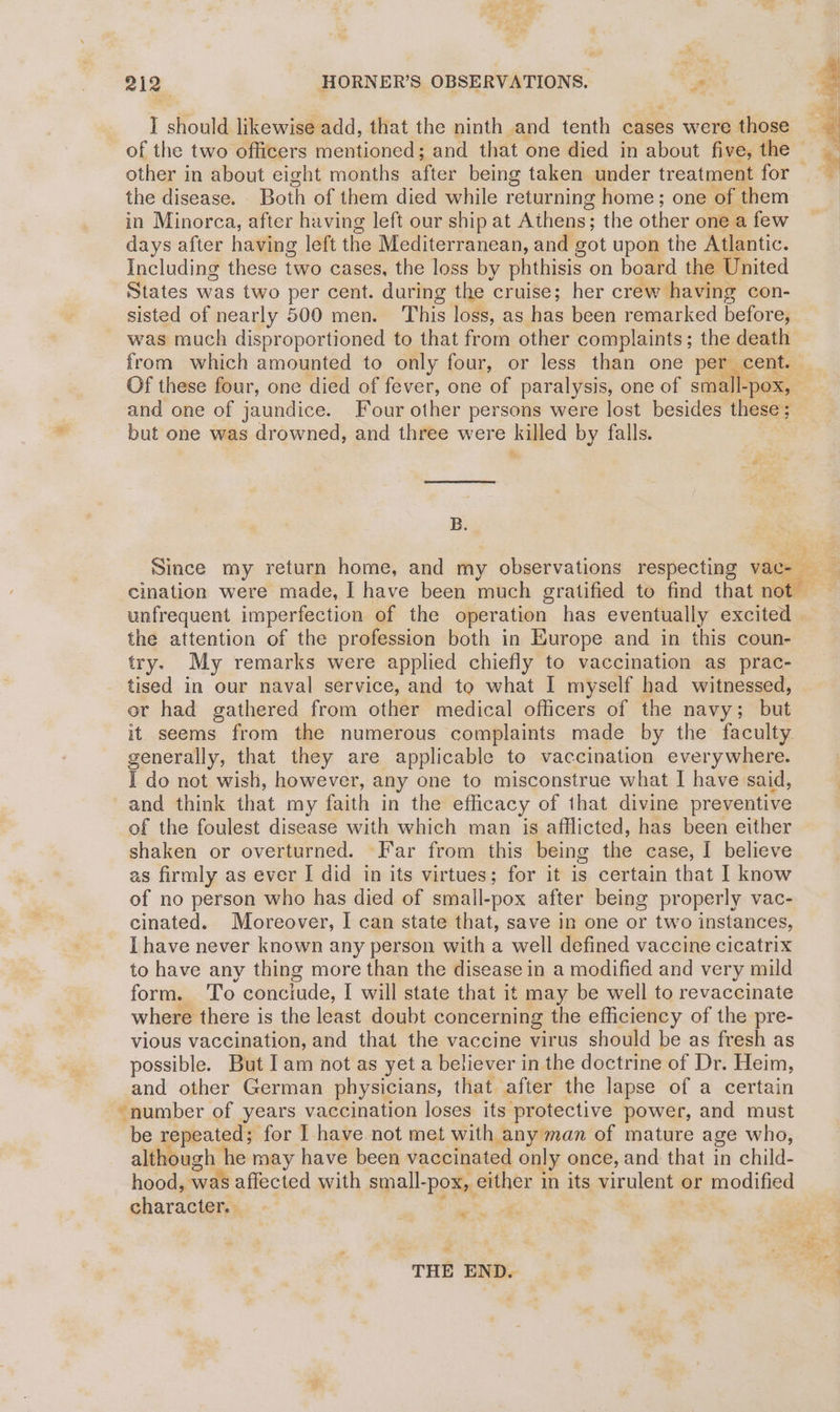 T should likewise add, that the ninth and tenth cases were those of the two officers mentioned; and that one died in about five, the other in about eight months after being taken under treatment for — the disease. Both of them died while returning home; one of them in Minorca, after having left our ship at Athens; the other one a few days after having left the Mediterranean, and got upon the Atlantic. Including these two cases, the loss by phthisis on board the United States was two per cent. during the cruise; her crew having con- sisted of nearly 500 men. This loss, as has been remarked before, B. unfrequent imperfection of the operation has eventually excited the attention of the profession both in Europe and in this coun- try. My remarks were applied chiefly to vaccination as prac- tised in our naval service, and to what I myself had witnessed, or had gathered from other medical officers of the navy; but it seems from the numerous complaints made by the faculty. generally, that they are applicable to vaccination everywhere. I do not wish, however, any one to misconstrue what I have said, and think that my faith in the efficacy of that divine preventive of the foulest disease with which man is afflicted, has been either shaken or overturned. Far from this being the case, I believe as firmly as ever I did in its virtues; for it is certain that | know of no person who has died of small-pox after being properly vac- cinated. Moreover, I can state that, save in one or two instances, Ihave never known any person with a well defined vaccine cicatrix to have any thing more than the disease in a modified and very mild form. To conciude, I will state that it may be well to revaccinate where there is the least doubt concerning the efficiency of the pre- vious vaccination, and that the vaccine virus should be as fresh as possible. But Iam not as yet a believer in the doctrine of Dr. Heim, and other German physicians, that after the lapse of a certain “number of years vaccination loses its protective power, and must be repeated; for I have not met with any man of mature age who, although he may have been vaccinated only once, and that in child- hood, was affected with small-pox, either in its virulent or modified character. Pies 5 = THE END.
