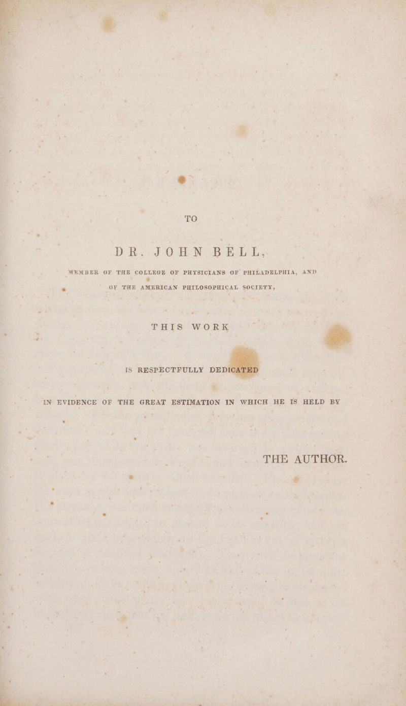 eh) DR. JOHN BELL, F PHYSICIANS OF PHILADELPHIA, AND ¢ CAL SOCIETY, / - WATS CWO Rae ee ry IS RESPECTFULLY DEDI « ‘ ; or 7 * THE AUTHOR. @