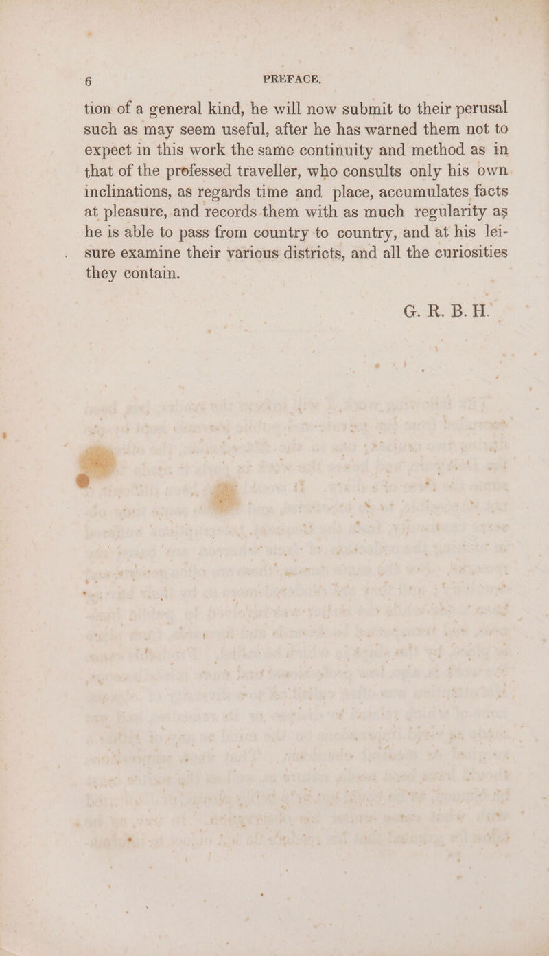 tion of a general kind, he will now submit to their perusal such as may seem useful, after he has warned them not to expect in this work the same continuity and method as in that of the professed traveller, who consults only his own. inclinations, as regards time and place, accumulates facts at pleasure, and records them with as much regularity as he is able to pass from country to country, and at his lei- sure examine their various districts, and all the curiosities they contain. : GK. B. H.
