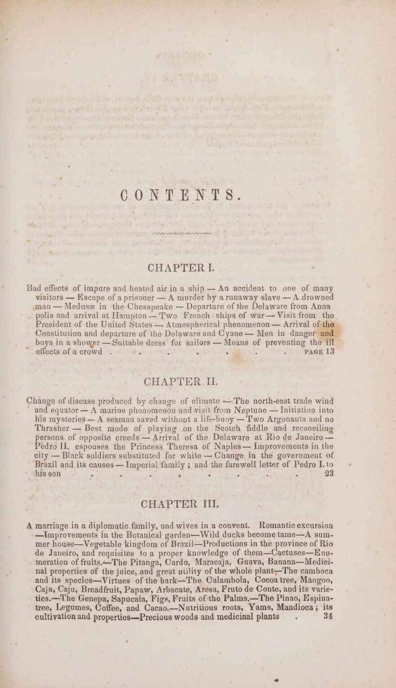 CONTENTS. SRNR CHAPTER I. Bad effects of impure and heated air in a ship — An accident to one of many visitors — Escape of a prisoner — A murder by arunaway slave — A drowned “man — Meduse in ‘the Chesapeake —- Departure of the Delaware from Anna . polis and arrival at Hampton— Two French ships of war— Visit from the. President of the United States — Atmospherical phenomenon — Arrival of the. - Constitution and departure of the Delaware and Cyane — Men in danger ar boys in a shower — Suitable dress for sailors — Means of preventing the ill © effects ofa crowd . bg : ‘ o@ : f PAGE 13 CHAPTER II. Change of disease produced by change of climate +The north-east trade wind ~ and equator — A marine phonomenon and visit from Neptune — Initiation into his mysteries —- A seaman saved without a life-buoy —’T'wo Argonauts and no Thrasher — Best mode of piaying on the Scotch fiddle and reconciling persons. of opposite creeds — Arrival of the Delaware at Rio de Janeiro — Pedro II, espouses the Princess Theresa of Naples— Improvements in the city — Black soldiers substituted for white —Change in the government of ve and its causes — Imperial family ; and the farewell letter of Pedro I. to ~ his son ; P ‘ 4 : , : ‘ 23 CHAPTER III. A marriage in a diplomatic family, and wives in a convent. Romantic excursion -—Improvements in the Botanical garden—Wild ducks become tame—A sum- mer house—Vegetable kingdom of Brazil—Productions in the province of Rio de Janeiro, and requisites toa proper knowledge of them—Cactuses—E nu- meration of fruits—The Pitanga, Cardo, Maracaja, Guava, Banana— Medici- nal properties of the juice, and great utility of the whole plant—The camboca and its species—Virtues of the bark—The Calambola, Cocoa tree, Mangoo, Caja, Caju, Breadfruit, Papaw, Arbacate, Aresa, Fruto de Conte, and its varie- ties.—The Genepa, Sapucaia, Figs, Fruits of the Palms.—The Pinao, Espina- tree, Legumes, Coffee, and Cacao.—Nutritious roots, Yams, Mandioca; its cultivation and properties—Precious woods and medicinal plants 34