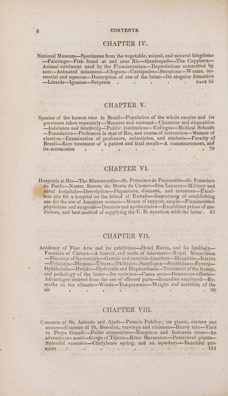 CHAPTER IV. National Museum—Specimens from the vegetable, animal, and mineral kingdoms —Paintings—Fish found at and near Rio—Quadrupeds—The Capybara— Animal nutriment used by the Fluminensians—Depredations committed by ants—Animated nuisances—Chigues—Centipedes—Scorpions— Worms, ter- ' restrial and aqueous—Description of one of the latter—Its singular formation —Lizards—Iguanas—Serpents . : < . : PAGE 55 CHAPTER V. * Species of the human race in Brazil—Population of the whole empire and its provinces taken separately—Manners and customs—Character and disposition —IJndolence and inactivity—Public institutions—Colleges—Medical Schools —Foundation—Professors in that of Rio, and course of instruction—Manner of election—Examination of professors, substitutes, and students—Faculty of Brazil—Rare treatment of a patient and fatal result—A commencement, and its ceremonies . P ra ; ‘ : « 18 : a4 CHAPTER VI. Hospitals at Rio—The Miseracordia—St. Francisco de Penitencia—St. Francisco © do Paulo—Nostra Senora de Monte do Carmo—Dos Lazaros—Military and naval hospitals—Description—Physicians, diseases, and revenues—Excel- lent site for a hospital on the island of Enxada—Importancg of establishing one for the use of American seamen—Means of support, ample—F luminensian physicians and surgeons—Dentists-and apothecaries—E xorbitant prices of me- dicines, and best method of supplying the U. S. squadron with the latter. 85. CHAPTER VII. Academy of Fine Arts and its exhibition—Hotel Ravot, and its landlady— Fountain of Carioca—A funeral, and mode of interment—Royal Mausoleum —Diseases of the country—Gastric and enteritic disorders—Hepatitis—Icterus —Urticaria—Herpes—Ulcers—P hthisis—Small-pox—Scarlatina—Fevers— Ophthalmia—Hernia—Hydroceleand Elephantiasis—Treatment of the former, and pathology of the latter—Its varieties—Cases seen—Disastrous effects— Advantages derived from the use of affected parts—Remedies employed—Re- - marks on the climate—Winds—Temperature—Weight and moisture of the air . : ° . : : ‘ : . 98 CHAPTER VIII. Convents of St. Antonio and Ajuda—Passeio Publico; its plants, statues and terrace—Convent of St. Benedict, carvings and cloisters—Heavy rain—Visit to Praya Grande—Polite stonecutter—Mangaroo and Induassu trees—An adventurous maid—Gorge of Tejuca—River Maracanan—Parasitical plants— Splendid eascades—Chalybeate spring, and an. aqueduct Beautiful pro- spect i ° vt ta ey site: he PR. hid