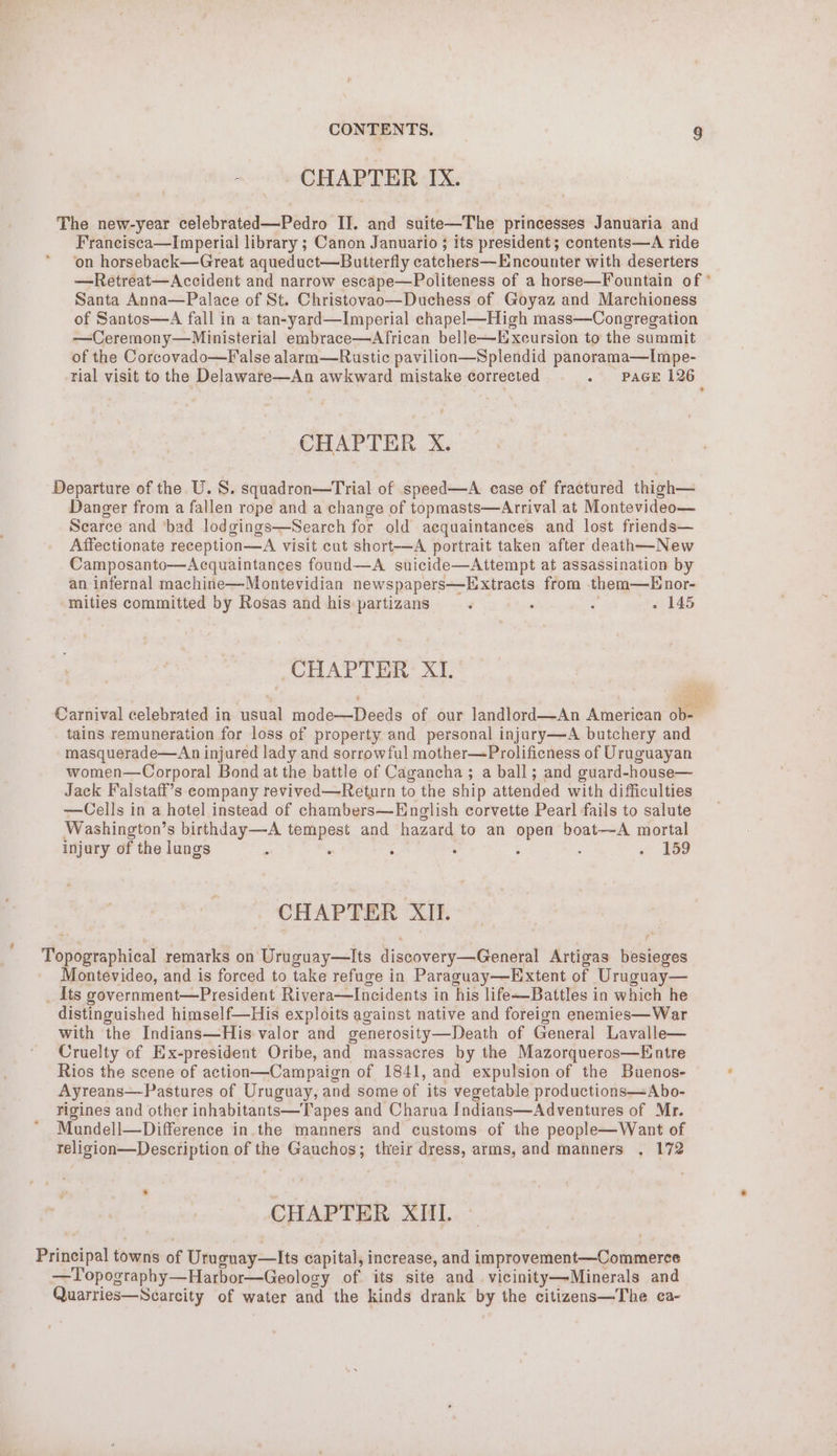 CHAPTER IX. The new-year celebrated—Pedro IJ. and suite—The princesses Januaria and Francisca—Imperial library ; Canon Januario ; its president; contents—A ride on horseback—Great aqueduct—Butterfly catchers—Encounter with deserters —Retreat—Accident and narrow escape—Politeness of a horse—Fountain of ° Santa Anna—Palace of St. Christovao—Duchess of Goyaz and Marchioness of Santos—A fall in a tan-yard—Imperial chapel—Hich mass—Congregation —Ceremony—Ministerial embrace—African belle—Hxecursion to the summit of the Corcovado—False alarm—Rustic pavilion—Splendid panorama—lImpe- rial visit to the Delaware—An awkward mistake corrected PAGE 126 t CHAPTER X. Departure of the. U.S. squadron—Trial of speed—A case of fractured thigh— Danger from a fallen rope and a change of topmasts—Arrival at Montevideo— Scarce and ‘bad lodgings—Search for old acquaintances and lost friends— Affectionate reception—A visit cut short-—A portrait taken after death—New Camposanto—Acquaintances found—A suicide—Attempt at assassination by an infernal machine—Montevidian newspapers—Extracts from them—Enor- mities committed by Rosas and his: partizans ‘ » 145 CHAPTER XI, : (ad - Carnival celebrated in usual mode—Deeds of our landlord—An American ob-— tains remuneration for loss of property and personal injury—A butchery and masquerade—An injured lady and sorrowful mother—Prolificness of Uruguayan women—Corporal Bond at the battle of Cagancha ; a ball; and guard-house— Jack Falstaff’s company revived—Return to the ship attended with difficulties —Cells in a hotel instead of chambers—English corvette Pearl fails to salute Washington’s birthday—A tempest and hazard to an open boat—A mortal injury of the lungs ° . ; : 159 CHAPTER XII. Topographical remarks on Uruguay—lIts discovery—General Artigas besieges Montevideo, and is forced to take refuge in Paraguay—Extent of Uruguay— _ Its government—President Rivera—Incidents in his life-—-Battles in which he distinguished himself—His exploits against native and foreign enemies—War with the Indians—His valor and generosity—Death of General Lavalle— Cruelty of Ex-president Oribe, and massacres by the Mazorqueros—Entre Rios the scene of action—Campaign of 1841, and expulsion of the Buenos- Ayreans—Pastures of Uruguay, and some of its vegetable productions—Abo- rigines and other inhabitants—Tapes and Charna Indians—Adventures of Mr. Mundell—Difference in the manners and customs of the people—Want of religion—Description of the Gauchos; their dress, arms, and manners . 172 CHAPTER XIII. Principal towns of Uruguay—lIts capital, increase, and improvement—Commerce —Topography—Harbor—Geology of its site and vicinity—Minerals and Quarries—NScarcity of water and the kinds drank by the citizens—The ca-