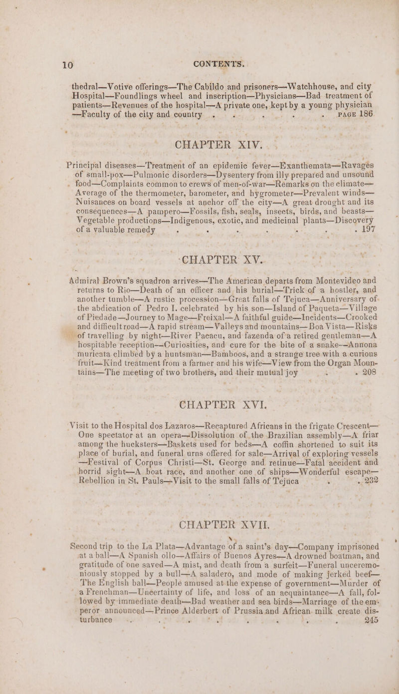 thedral—Votive offerings—The Cabildo and prisoners—Watchhouse, and city Hospital—Foundlings wheel and inscription—Physicians—Bad treatment of patients—Revenues of the hospital—A private one, kept by a young physician —Faculty of the city and country ‘ : 5 . PAGE 186. CHAPTER XIV. Principal diseases—Tyeatment of an epidemic fever—Exanthemata—Ravages of small-pox—Pulmonic disorders—Dysentery from illy prepared and unsound . food—Complaints common to crews of men-of-war—Remarks on the climate— Average of the thermometer, barometer, and hygrometer—Prevalent winds— Nuisances on board vessels at anchor off the city—A great drought and its consequences—A pampero—Fossils, fish, seals, insects, birds, and beasts— Vegetable productions—Indigenous, exotic, and medicinal plants—Discovery of a valuable remedy F _ ; : . See Hae: 1S | CHAPTER XV. one Admiral Brown’s squadron arrives—The American departs from Montevideo and returns to Rio—Death of an officer and his burial—Trick of a hostler, and another tumble—A rustic procession—Great falls of Tejuca—Anniversary of. -the abdication of Pedro I. celebrated by his son—Island of Paqueta—Village of Piedade—Journey to Mage—F reixal—A faithful suide—Incidents—Crooked _ and difficult road—A rapid stream—Valleys and mountains— Boa Vista—Risks of travelling by night—River Pacacu, and fazenda of’a retired gentleman—A hospitable reception-—Curiosities, and cure for the bite of a snake-—Annona -muricata climbed by a huntsman—Bamboos, and a strange tree with a curious fruit—Kind treatment from a farmer and his wife—View from the Organ Moun- tains—The meeting of two brothers, and their mutual joy ah « 208 CHAPTER XVI. Visit to the Hospital dos Lazaros—Recaptured Africans in the frigate Crescent— One spectator at an opera—Dissolution of the Brazilian assembly—A friar among ‘the hucksters—Baskets used for be¢s—A coffin shortened to suit its place of burial, and funeral urns offered for sale—Arrival of exploring vessels —Festival of Corpus Christi—St. George and retinue—Fatal accident and horrid sight—A boat race, and another one of ships—Wonderful escape— Rebellion in St. Pauls—Visit to the small falls of Tejuca — . 232 CHAPTER XVIL . xy . ‘ Second trip to the La Plata—Advantage of a saint’s day—Company imprisoned vat a ball—A Spanish ollo—Affairs of Buenos Ayres—A drowned boatman, and gratitude of one saved—A mist, and death from a surfeit—Funeral unceremo- niously stopped by a bull—A saladero, and mode of making jerked beef— The English ball—People amused at the expense of government—Murder of ‘a Frenchman—Uneertainty of life, and loss of an acquaintance—A fall, fol- lowed by immediate death—Bad weather and sea birds—Marriage of theem* -peror. announced—Prince Alderbert of Prussia and African. milk create dis- turbanee = -. ‘ Ee : . Ms ‘ 245