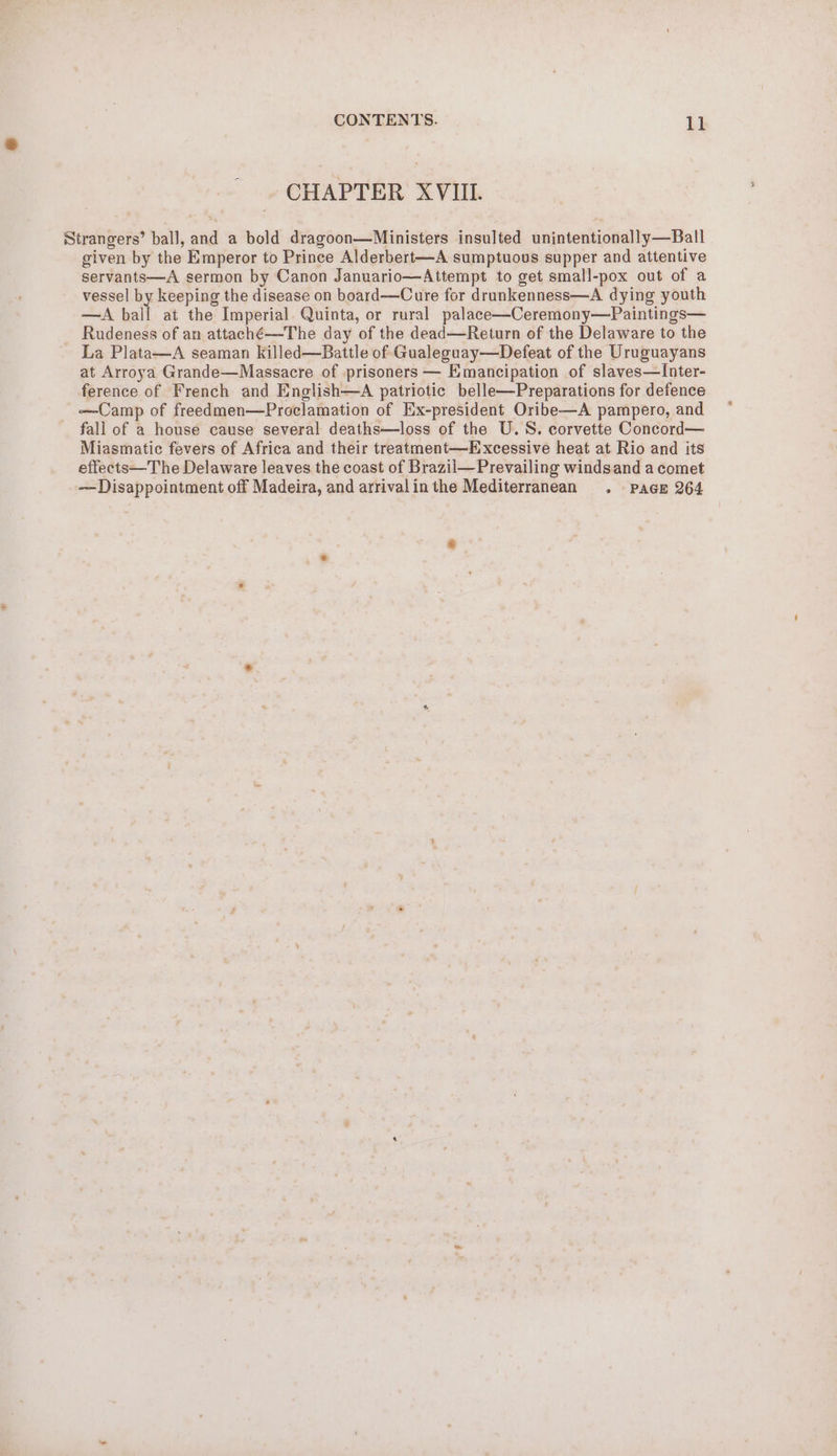 CHAPTER XVIII. Strangers’ ball, and a bold dragoon—Ministers insulted unintentionally—Ball given by the Emperor to Prince Alderbert-—A sumptuous supper and attentive servants—A sermon by Canon Januario—Attempt to get small-pox out of a vessel by keeping the disease on board——Cure for drunkenness—A dying youth —A ball at the Imperial. Quinta, or rural palace—Ceremony—Paintings— Rudeness of an attaché-——The day of the dead—Return of the Delaware to the La Plata—A seaman killed—Battle of Gualeguay—Defeat of the Uruguayans at Arroya Grande—Massacre of prisoners — Emancipation of slaves—Inter- ference of French and English—A patriotic belle—Preparations for defence —Camp of freedmen—Proclamation of Ex-president Oribe—A pampero, and fall of a house cause several deaths—loss of the U.S. corvette Concord— Miasmatic fevers of Africa and their treatment—Excessive heat at Rio and its effects—The Delaware leaves the coast of Brazil—Prevailing windsand a comet — Disappointment off Madeira, and arrivalinthe Mediterranean . Pace 264 e