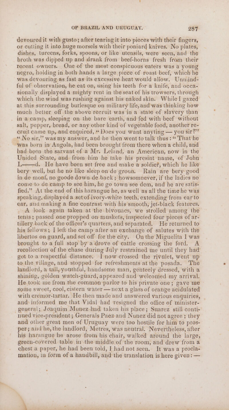 devoured it with gusto; after tearing it into pieces with their fingers, or cutting it into huge morsels with their poniard knives. No plates, dishes, tureens, aules: spoons, or like utensils, were seen, and the broth was dipped up and drank from beef-horns fresh from their recent owners. One of the most conspicuous eaters was a young negro, holding in both hands a large piece of roast beef, which he was devouring as fast as its excessive heat would allow. Unmind- ful of observation, he eat on, using his teeth for a knife, and occa- sionally displayed a mighty rent in the seat of his trowsers, through which the wind was rushing against his naked skin. Whilel gazed at this surrounding burlesque on military life,and was thinking how much better off the above recruit was in a state of slavery than in a camp, sleeping on the bare earth, and fed with beef without salt, pepper, bread, or any other kind of vegetable food, another re- cruit came Up,, and enquired, * Does you want anyting — you sir!’ « No sir,’ was my answer, and he then went to talk thus: “ That he was born in Angola, had been brought from there when a child, and bad been the sarvant of a Mr. Leland, an American, now in the Unided State, and from him he take his presint name, of John L d. He have been set free and make a soldier, which he like bery well, but he no like sleep on de groun, Rain are bery good in de moaf, no goode down de back ;- howsomnever, if the ladies no come to de camp to see him, he go town see dem, and he are satis- fied.” At the end of this harangue he, as well as all the time he was speaking, displayed a set of ivory- white teeth, extending from ear to ear, aud making a fine contrast with his smooth, jet-black features. A look. again taken at the bivouacs, we strolled among iWe tents; passed one propped on muskets, inspected four pieces of ar- tillery back of the officer’s quarters, and separated. He returned to his fellows; I left the camp after an exchange of salutes with the libertos on ouard, and set off for the city. On the Miguelita I was brought to a full stop by a-drove of cattle crossing the ford. A recollection of the chase during July restrained me “until they had got to a respectful distance. I now crossed the rivulet, went up to the village, and stopped for refreshments at the posada. The landlord, a tall, youthful, handsome man, genteely dressed, with a shining, golden watch-guard, appeared and welcomed my arrival. He took me from the common parlor to his private one; gave me some sweet, cool, cistern water — next a glass of orange acidulated with cremor-tartar.. He then made and answered various enquiries, and- informed me that Vidal had resigned the office of minister- general; Joaquim Munez-had taken his place; Suarez still conti- nued vice-president; Generals Paez and Nunez did not agree ; they and other great men of Uruguay were too hostile for him to pros- per; and he, the landlord, Metres, was neutral. Nevertheless, after his haraneue he arose from his chair, walked around the large, green- -covered. table in the middle of the room, and drew from a chest a paper, he had been told, I had not seen. It was a procla- mation, in form of a handbill, and the translation is here given: —