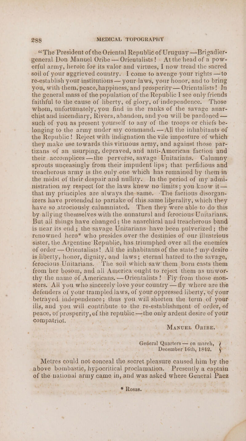 “The President of the Oriental Republic of Uruguay —Brigadier- general. Don Manuel Oribe — Orientalists! | At the head of a pow- erful army, heroic for its valor and virtues, I now tread the sacred soil of your aggrieved country. I come to avenge your rights —to re-establish your institutions — your laws, your honor, and to bring you, with them, peace, happiness, and prosperity — Orientalists! Tn the general mass of the population of the Republic I see only friends faithful to the cause of liberty, of glory, of independence. Those whom, unfortunately, you find in the ranks of the savage anar- chist and incendiary, Rivera, abandon, and you will be pardoned — such of you as present yourself to any of the troops or chiefs be- longing to the army under my command. — All the inhabitants of the Republic! Reject with indignation the vile imposture of which they make use towards this virtuous army, and against those par- tizans of an usurping, depraved, and anti-American faction and their accomplices —the perverse, savage Unitarians. Calumny sprouts unceasingly from their impudent lips; that perfidious and treacherous army is the only one which has remained by them in the midst of their despair and nullity. In the period of my admi- nistration my respect for the laws knew no limits; you know it— that my principles are always the-same. -The factious disorgan- izers have pretended to partake of this same liberality, which they have so atrociously calumniated. ‘Then they were able to do this by allying themselves with the unnatural and ferocious Unitarians. But all things have changed; the anarchical and treacherous band is hear its end; the savage Unitarians have been pulverized; the renowned hero* who presides over the destinies of our illustrious sister, the Argentine Republic, has triumphed over all the enemies of order —Orientalisis! All the inhabitants of the state! my desire is liberty, honor, dignity, aud laws; eternal hatred to the sava ge, ferocious Unitarians. ‘The soil which saw them born casts them from her bosom, and all America ought to reject them as unwor- thy the name of Americans. —Orientalists! Fly from those mon- sters. All you who sincerely love your country — fly where are the defenders of your trampled laws, of your oppressed liberty, of your betrayed. independence; thus you will shorten the term of your iils, and you will contribute to the re-establishment of order, of peace, of prosperity, of the republic —the only ardent desire of your compatriot. 3 st ohates OriBE. General Quarters — on march, _ December 16th; 1842. ¢ Metres could not conceal the secret. pleasure caused him by the above bombastic, hypocritical proclamation. Presently a captain of the national army came in, and was asked where General Fae * Rosas. .