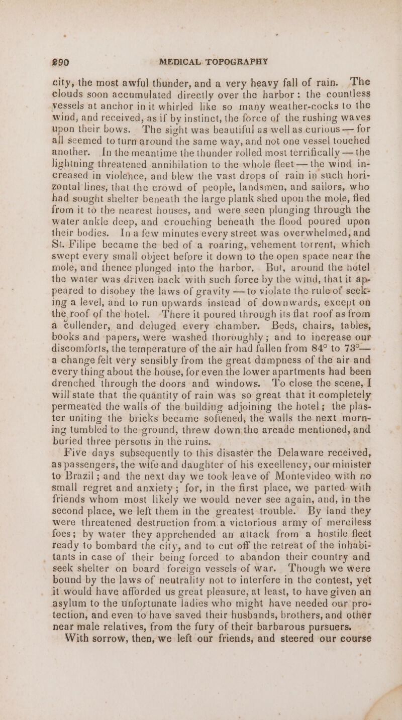 city, the most awful thunder, and a very heavy fall of rain. The clouds soon accumulated directly over the harbor: the countless vessels at anchor in it whirled like so many weather-cocks to the wind, and received, as if by instinct, the force of the rushing waves upon their bows. The sight was eres as well as curious — for all seemed to turn around “the sa me way, and not one vessel touched another. In the meantime the thunder rolled most terrifically — the lightning threatened annihilation to the whole fleet — the wind in- creased in violence, and blew the vast drops of rain in such hori- zontal lines, that the crowd of people, landsmen, and sailors, who had sought shelter beneath the large plank shed upon the mole, fled from it to the nearest houses, and were seen plunging through the water ankle deep, and crouching beneath the flood poured upon their bodies. Ina few minutes every street was overwhelmed, and St. Filipe became the bed of a roaring, vehement torrent, which swept every small object before it down to the open space near the mole, and thence plunged into the harbor. But, around the hotel the water was driven back with such force by the wind, that it ap- peared to disobey the laws of gravity — to violate the ruleof seek- ing a level, and to run upwards instead of downwards, except on the roof of the hotel. -There it poured through its flat roof as from a cullender, and deluged every chamber. Beds, chairs, tables, books and papers, were washed thoroughly ; and to increase our discomforts, the temperature of the air had fallen from 84° to 73°— a change felt very sensibly from the great dampness of the air and every thing about the house, for even the lower apartments had been drenched through the doors and windows. To close the scene, I will'state that the quantity of rain was so great that it completely permeated the walls of the building adjoining the hotel; the plas- ter uniting the bricks became softened, the walls the next morn- ing tumbled to the ground, threw down the arcade mentioned, and buried three persons in the ruins. | Five days subsequently to this disaster the Detwtrare received, as passengers, the wife and daughter of his excellency, our minister to Brazil; and the next day we took leave of Montevideo with no small regret and anxiety; for, in the first place, we parted with friends whom most likely we would never see again, and, in the second place, we left them in the greatest trouble. By land they were threatened destruction from.a victorious army of merciless foes; by water they apprehended an attack from a hostile fleet ready to bombard the city, and to cut off the retreat of the inhabi- _ tants in case of their being forced to abandon their country and seek shelter on board foreign vessels of war. Though we were bound by the laws of neutrality not to interfere in the contest, yet it would have afforded us great pleasure, at least, to have given an asylum to the unfortunate ladies who might have needed our pro- tection, and even to have saved their husbands, brothers, and other near male relatives, from the fury of their barbarous pursuers. With sorrow, then, we left our friends, and steered our course