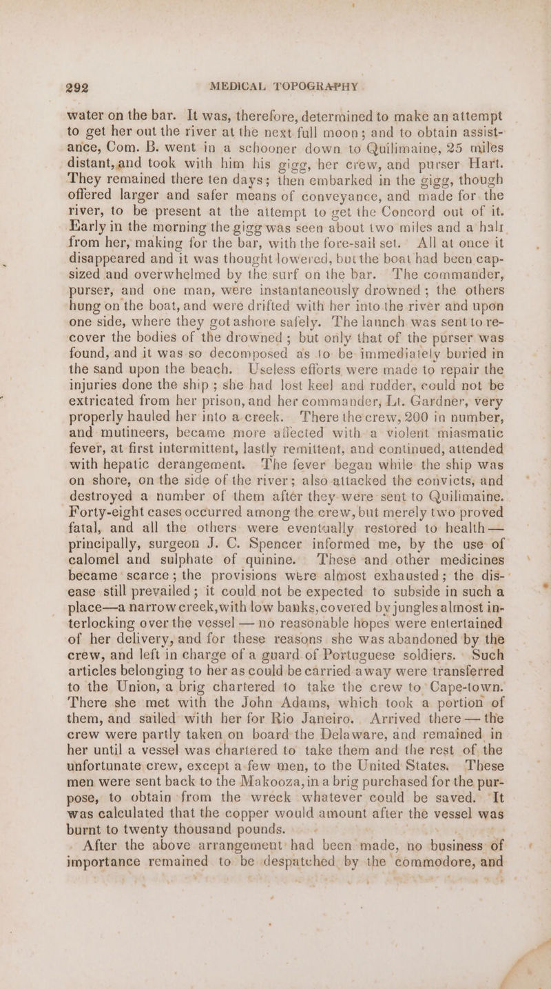 water on the bar. It was, therefore, determined to make an attempt to get her out the river at the next full moon; and to obtain assist- ance, Com. B. went in a schooner down to Quilimaine, 25 miles distant,and took with him his gigg, her crew, and purser Hart. They remained there ten days; then embarked in the gigg, though offered larger and safer means of conveyance, and made for. the river, to be present at the attempt to get the Concord out of it. Early in the morning the gigg was seen about two miles and a halt. from her, making for the bar, with the fore-sail set.’ All at once it disappeared and it was thought lowered, buithe boat had been cap- sized and overwhelmed by the surf on the bar. The commander, purser, and one man, were instantaneously drowned; the others hung on the boat, and were drifted with her into. the river and upon one side, where they got ashore safely. The launch. was sent to re- cover the bodies of the drowned; but only that of the purser was found, and it was so decomposed as 1o be: immediately buried in the sand upon the beach. Useless efforts were made to repair the injuries done the ship; she had lost kee] and rudder, could not be extricated from her prison, and her commander, Lt. Gardner, very properly hauled her into a-creek.-. There the: crew, 200 in number, and mutineers, became more aflected with a violent miasmatic fever, at first intermittent, lastly remittent, and continued, attended with hepatic derangement. The fever began while the ship was on shore, on the side of the river; also attacked the convicts, and destroyed a number of them after they-were sent to Quilimaine. Forty-eight cases occurred among the crew, but merely two proved fatal, and all the others were eventually restored to health — principally, surgeon J. C. Spencer informed me, by the use: of calomel and sulphate of quinine. These and other medicines became scarce; the provisions were almost exhausted; the dis- ease still prevailed; it could not be expected to subside in such a place—a narrow creek,with low banks, covered by jungles almost in- terlocking over the vessel — no reasonable hopes were entertained of her delivery, and for these reasons she was abandoned by the crew, and left in charge of a guard. of Portuguese soldiers. Such articles belonging to her as could be carried away were transferred to the Union, a brig chartered to take the crew to’ Cape-town. There she met with the John Adams, which took a portion of them, and sailed with her for Rio Janeiro.. Arrived there — the crew were partly taken on board the Delaware, and remained. in her until a vessel was chartered to take them and the rest of the unfortunate crew, except a few men, to the United States. These men were sent back to the Makooza, in a brig purchased for the pur- pose, to obtain from the wreck whatever could be saved. ‘It was calculated that the copper would amount after the vessel was burnt to twenty thousand pounds. - t Sang bv os ees . After the above arrangement’ had been made, no business: of importance remained to be despatched by the commodore, and ty