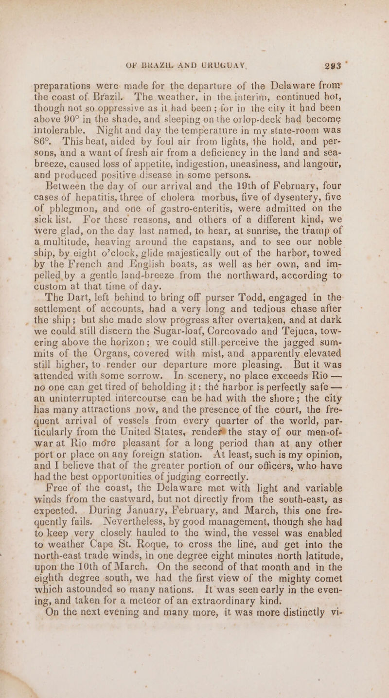 preparations were made for the departure of the Delaware from the coast of. Brazil. The weather, in the interim, continued hot, though not so oppressive as it had been; for in the city it had been above 90° in the shade, and sleeping on the orlop-deck had become intolerable, Night and day the temperature in my state-room was 86°. Thisheat, aided by foul air from lights, the hold, and per- sons, and a want of fresh air from a deficiency in the land and sea- breeze, caused loss of appetite, indigestion, uneasiness, and langour, Between the day of our arrival and the 19th of February, four cases of hepatitis, three of cholera morbus, five of dysentery, five of phlegmon, and one of gastro-enteritis, were admitted on the sick list. For these reasons, and others of a different kind, we were glad, on the day last named, to hear, at sunrise, the tramp of ship, by eight o’clock, glide majestically ovt of the harbor, towed by the French and English boats, as well as her own, and im- pelled by a gentle land- breeze from the northward, argending to custom at that time of day. The Dart, left behind to bring off purser Todd, engaged in the settlement of accounts, had a very long and tedious chase after we could still discern the Sugar-loaf, Corcovado and Tejuca, tow- ering above the horizon; we could still. perceive the jagged sum- mits of the Organs, covered with mist, and apparently elevated still higher, to render our departure more pleasing. But it was attended with some sorrow. In scenery, no place exceeds Rio — no one can get tired of beholding it; thé harbor is perfectly safe — an uninterrupted intercourse can be had with the shore; the city has many attractions now, and the presence of the court, the fre- quent arrival of vessels from every quarter of the world, par- ticularly from the United States, render®the stay of our men-of- war at Rio mdre pleasant for along period than at any other port or place on any foreign station. At least, such is my opinion, and I believe that of the greater portion of our officers, who have had the best opportunities of judging correctly. Free of the coast, the Delaware met with light and variable winds from the eastward, but not directly from the south-east, as expected. . During January, February, and March, this one fre- quently fails. Nevertheless, by good management, though she had to keep very closely hauled to the wind, the vessel was enabled to weather Cape St. Roque, to cross the line, and get into the north-east trade winds, in one degree eight minutes north latitude, upon the 10th of March. On the second of that month and in the eighth degree south, we had the first view of the mighty comet which astounded so many nations. It was seen early in the even- ing, and taken for a meteor of an extraordinary kind. On the next evening and many more, it was more distinctly vi-