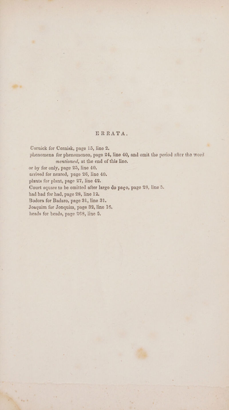 ERRATA, Cornick for Cornisk, page 15, line 2. phenomena for phenomenon, page 24, line 40, and omit the period after the word mentioned, at the end of this line. or by for only, page 25, line 40. arrived for neared, page 26, line 40. plants for plant, page 27, line 42. Court square to be omitted after largo do paco, page 28, line 5. had had for had, page 28, line 12, Bodora for Badaro, page 31, line 31. Joaquim for Jonquim, page 32, line 16,