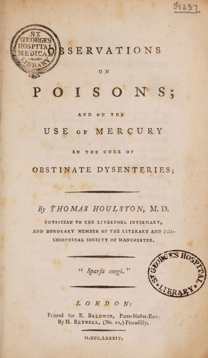 Poi 6 O' NWS AND ON THE USE or MER ¢@U RY IN THE CURE OF OBSTINATE DYSENTERIES; By THOMAS HOULSTON, M.D. PHYSICIAN TO THE LIVERPOOL INFIRMARY, AND HONORARY MEMBER OF THE LITERARY AND PHIs LOSOPHICAL SOCIETY OF MANCHESTER, “¢ Sparfa coegt.”’ LONDON: Printed for R. BALDWIN, Pater-Nofter-Rovw, By H. REYNELL, (No. 21,) Piccadilly. M,DCC,LXXXIY.