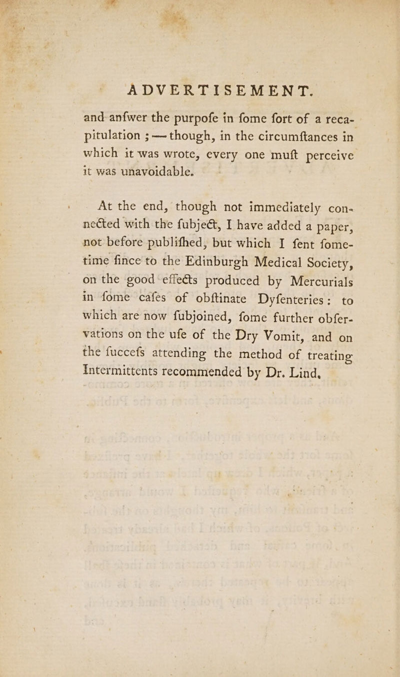 ADVERTISEMENT. and anfwer the purpofe in fome fort of a reca- pitulation ; though, in the circumftances in which it was wrote, every one muft perceive it was unavoidable. At the end, though not immediately con- nected with the fubjeét, I have added a paper, not before publifhed, but which I fent fome- time fince to the Edinburgh Medical Society, on the good effeéts produced by Mercurials in fome cafes of obftinate Dyfenteries: to which are now fubjoined, fome further obfer- vations on the ufe of the Dry Vomit, and on the fuccefs attending the method of treating Intermittents recommended by Dr. Lind,