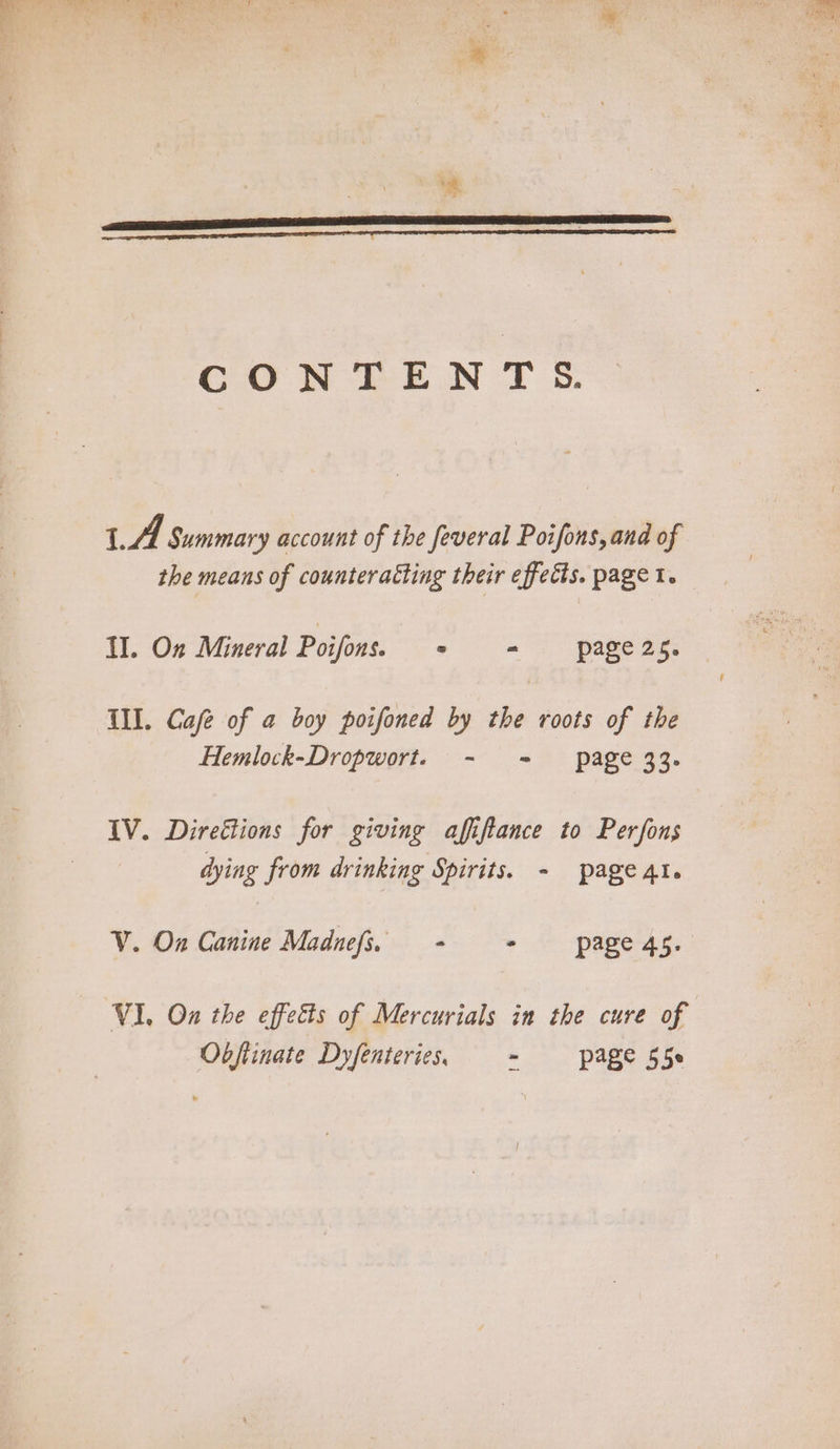 CO NEE WN TS: LA Summary account of the feveral Poifons, and of the means of counteratting their effects. page 1. II. On Mineral Poifons 2 - page2s. Ill. Cafe of a boy poifoned by the roots of the Hemlock-Dropwort. - = page 33. IV. Direétions for giving affiftance to Perfons dying from drinking Spirits. - page At. V. On Canine Madnefs. - + page 4s. Obftinate Dyfenteries. ~ —- page 55s