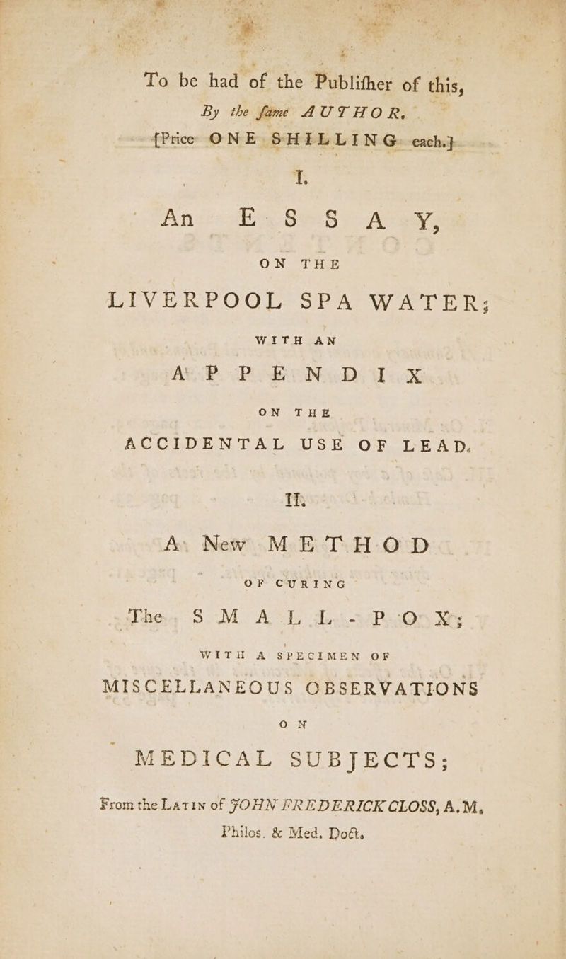 = >. e Lr ee Prt aoa ™. + i% : F . yo A ‘ : ade . ie ee ¥ Koa ea are Oe Pen Ke wy f By,’ ; ; ah To be had of the Publither of this, By the fame AUTHOR, {Price ONE SHELLING. each} I, Aneto dlie, Siae8 y - At ways ON THE | LIVERPOOL SPA WATER; WITH AN ARSE. Pie Na Ds Thick ON THE ACCIDENTAL USE OF LEAD. Ti, Ay New METHOD OF CURING The, SM ACL doin PRuOn ks Witt A $ PECIMEN OF MISCELLANEOUS OBSERVATIONS ne MEDICAL SUBJECTS: From the Latin of JOHN FREDERICK CLOSS, A.M, Philos. &amp; Med. Dod.