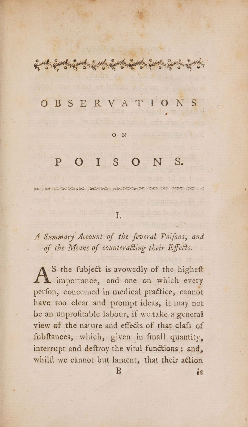 2 © iY Ope v4 <A8ng OP ae Ang A (AER oF, OTM OR OF @ e'h. @ eo‘ @ OBSER VAT PON'S “ A Summary Account of the feveral Poifons, and of the Means of counteratting their Effects. S the fubject is avowedly of the higheft © A importance, and one on which every perfon, concerned in medical practice, cannot have too clear and prompt ideas, it may not be an unprofitable labour, if we take a general view of the nature and effects of that clafs of fubftances, which, given in fmall quantity, interrupt and deftroy the vital funétions ; and, whilft we cannot but lament, that their action B | is