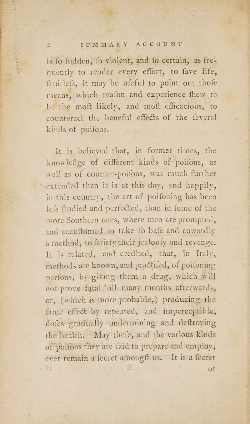 is fo fudden, fo violent, and fo certain, as fre- quently to render every effort, to fave life, fruitleis, it may be ufeful to point out thofe means, which reafon and experience fhew to be the moft likely, and moft efficacious, to counteract the baneful effects of the feveral kinds of poifons. It is believed that, in former times, the knowledge of different kinds of poifons, as well as of counter-poifons, was much further extended than it is at this day, and happily, in this country, the art of poifoning has been lefs ftudied and perfected, than in fome of the more Southern ones, where men are prompted, and accuftomed.to take fo bate and cowardly a method, to fatisfy their jealoufy and revenge. It is related, and credited, that, in Italy, methods are known, and practifed, of poifoning perfons, by giving them a drug, which will not prove fatal ’till many months afterwards, or, (which 4s more probable,) producing the fame effet by repeated, and imperceptrble, dofés gradually undermining and deftroying the health. May thefe, and the various kinds of poifons they are faid to prepare and employ, ever remain a fecret amoneft us. It is a fecret : of