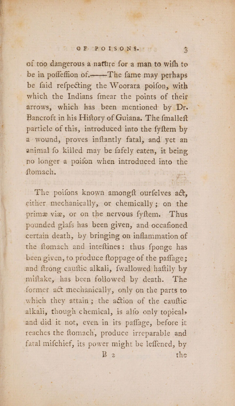 of too dangerous a natfire for a man to with to be faid refpecting the Woorara poifon, with which the Indians fmear the points of their Bancroft in his Hiftory of Guiana. The fmallef particle of this, introduced into the fyftem by a wound, proves inftantly fatal, and yet an animal fo killed may be fafely eaten, it being ftomach. The poifons known amongft ourfelves act, either mechanically, or chemically; on the prime vie, or on the nervous fyftem. Thus pounded glafs has been given, and occafioned certain death, by bringing on inflammation of the ftemach and inteftines: thus fponge has been given, to produce ftoppage of the paflage; and ftrong cauftic alkali, {wallowed haftily by miftake, has been followed by death. The former act mechanically, only on the parts to which they attain; the action of the cauftic alkali, though chemical, is alfo only topical, and did it not, even in its paflage, before it reaches the ftomach, produce irreparable and fatal mifchief, its power might be leffened, by B 2 the