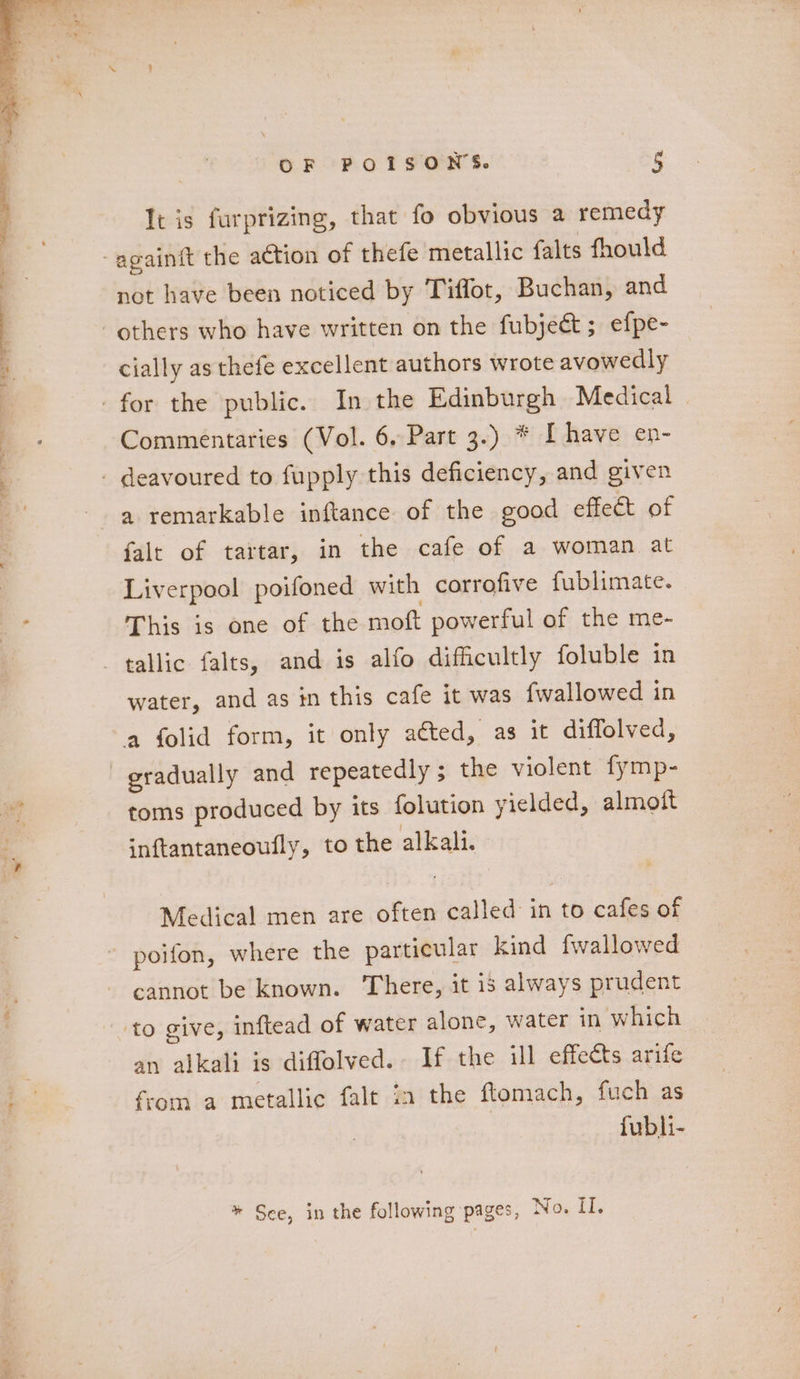 ae It is furprizing, that fo obvious a remedy not have been noticed by Tiffot, Buchan, and cially as thefe excellent authors wrote avowedly Commentaries (Vol. 6, Part 3.) * [have en- a remarkable inftance of the good effect of falt of tartar, in the cafe of a woman at Liverpool poifoned with corrofive fublimate. This is one of the moft powerful of the me- water, and as in this cafe it was {wallowed in gradually and repeatedly ; the violent fymp- toms produced by its folution yielded, almoit inftantaneoufly, to the alkali. Medical men are often called in to cafes of an alkali is difflolved. If the ill effects arife from a metallic falt in the ftomach, fuch as fubli- * See, in the following pages, No. I.